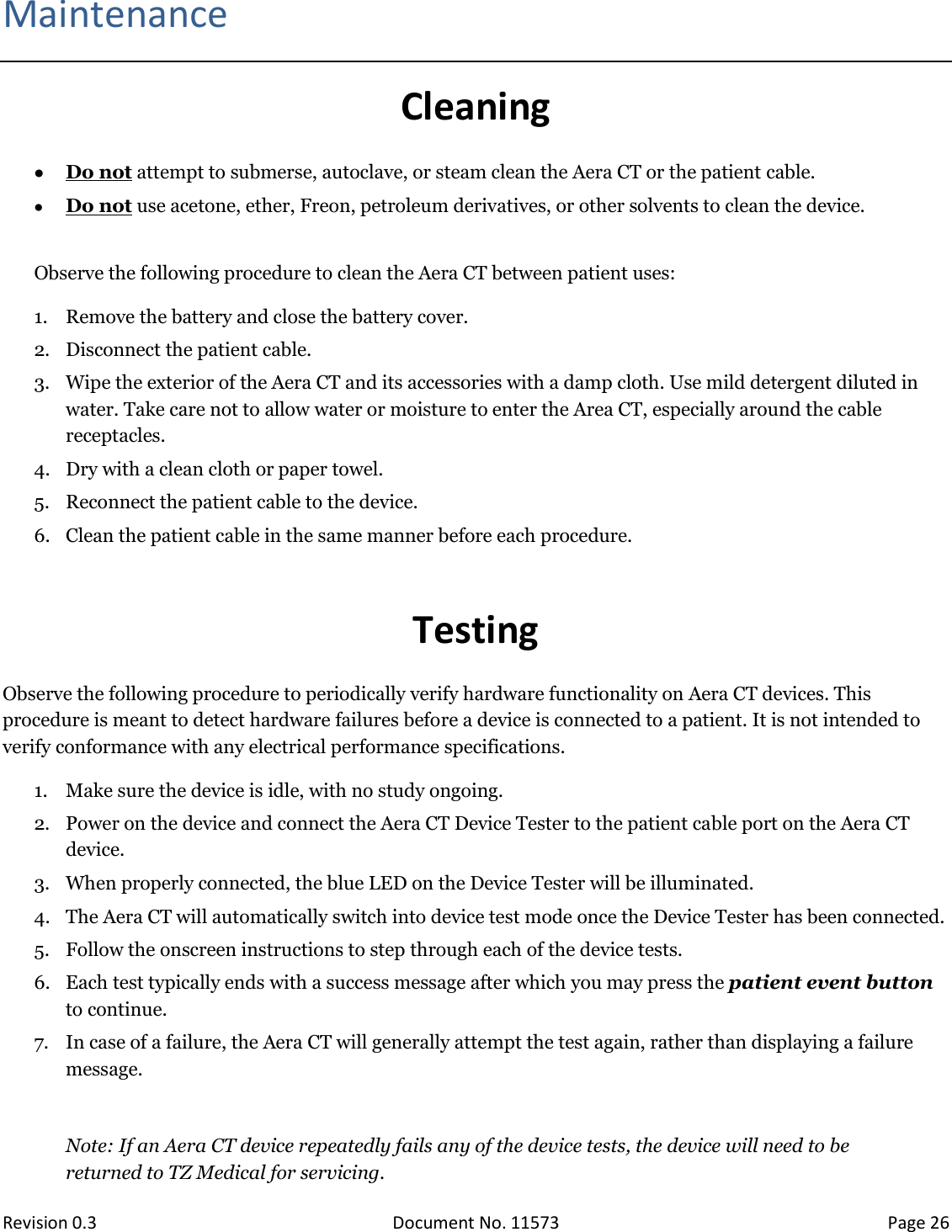  Revision 0.3 Document No. 11573 Page 26  Maintenance Cleaning  Do not attempt to submerse, autoclave, or steam clean the Aera CT or the patient cable.   Do not use acetone, ether, Freon, petroleum derivatives, or other solvents to clean the device.  Observe the following procedure to clean the Aera CT between patient uses: 1. Remove the battery and close the battery cover. 2. Disconnect the patient cable. 3. Wipe the exterior of the Aera CT and its accessories with a damp cloth. Use mild detergent diluted in water. Take care not to allow water or moisture to enter the Area CT, especially around the cable receptacles. 4. Dry with a clean cloth or paper towel. 5. Reconnect the patient cable to the device. 6. Clean the patient cable in the same manner before each procedure.  Testing Observe the following procedure to periodically verify hardware functionality on Aera CT devices. This procedure is meant to detect hardware failures before a device is connected to a patient. It is not intended to verify conformance with any electrical performance specifications. 1. Make sure the device is idle, with no study ongoing. 2. Power on the device and connect the Aera CT Device Tester to the patient cable port on the Aera CT device. 3. When properly connected, the blue LED on the Device Tester will be illuminated. 4. The Aera CT will automatically switch into device test mode once the Device Tester has been connected. 5. Follow the onscreen instructions to step through each of the device tests. 6. Each test typically ends with a success message after which you may press the patient event button to continue. 7. In case of a failure, the Aera CT will generally attempt the test again, rather than displaying a failure message.  Note: If an Aera CT device repeatedly fails any of the device tests, the device will need to be returned to TZ Medical for servicing.   