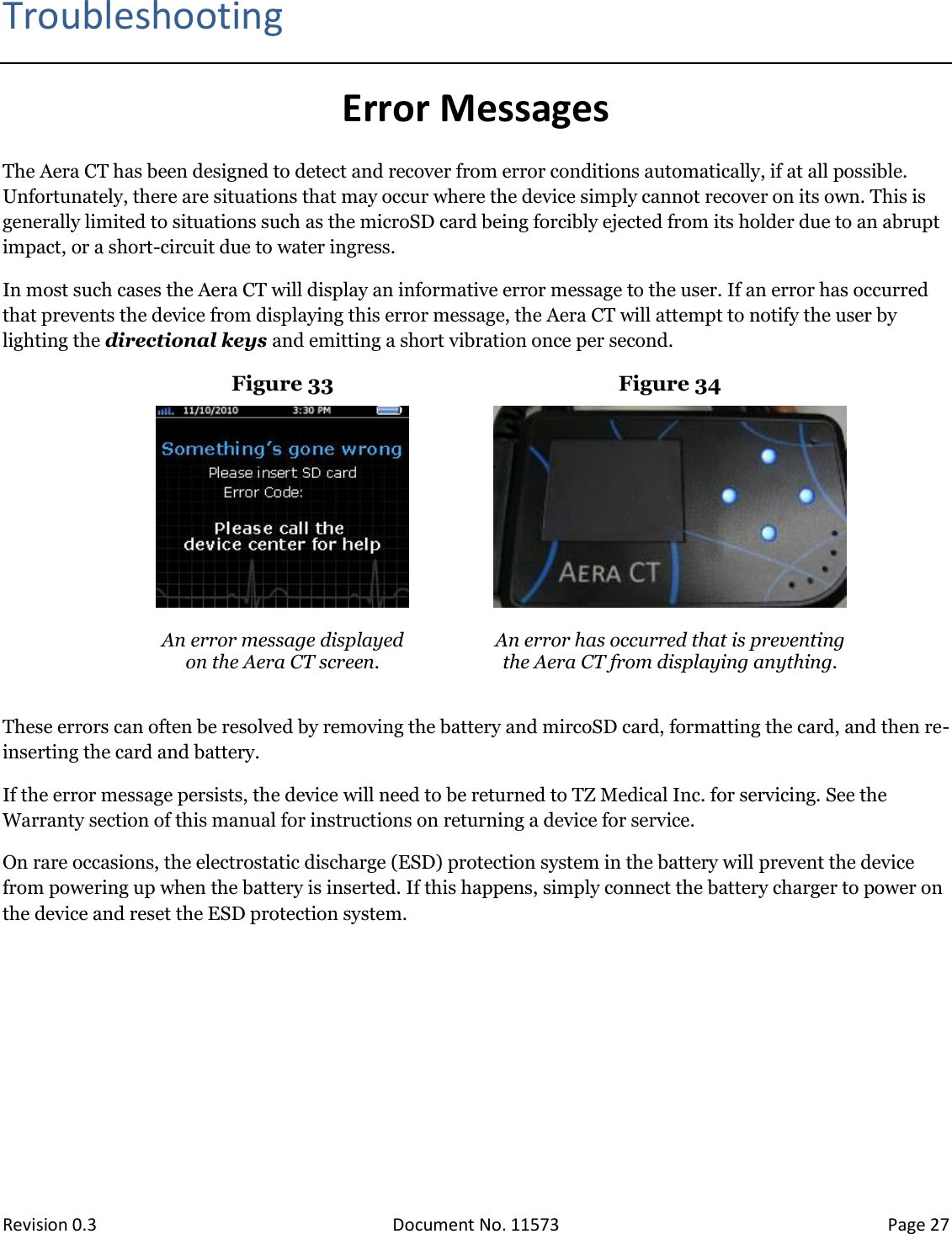  Revision 0.3 Document No. 11573 Page 27  Troubleshooting Error Messages The Aera CT has been designed to detect and recover from error conditions automatically, if at all possible. Unfortunately, there are situations that may occur where the device simply cannot recover on its own. This is generally limited to situations such as the microSD card being forcibly ejected from its holder due to an abrupt impact, or a short-circuit due to water ingress.  In most such cases the Aera CT will display an informative error message to the user. If an error has occurred that prevents the device from displaying this error message, the Aera CT will attempt to notify the user by lighting the directional keys and emitting a short vibration once per second. Figure 33 Figure 34    An error message displayed  on the Aera CT screen.  An error has occurred that is preventing the Aera CT from displaying anything.  These errors can often be resolved by removing the battery and mircoSD card, formatting the card, and then re-inserting the card and battery.  If the error message persists, the device will need to be returned to TZ Medical Inc. for servicing. See the Warranty section of this manual for instructions on returning a device for service. On rare occasions, the electrostatic discharge (ESD) protection system in the battery will prevent the device from powering up when the battery is inserted. If this happens, simply connect the battery charger to power on the device and reset the ESD protection system.   