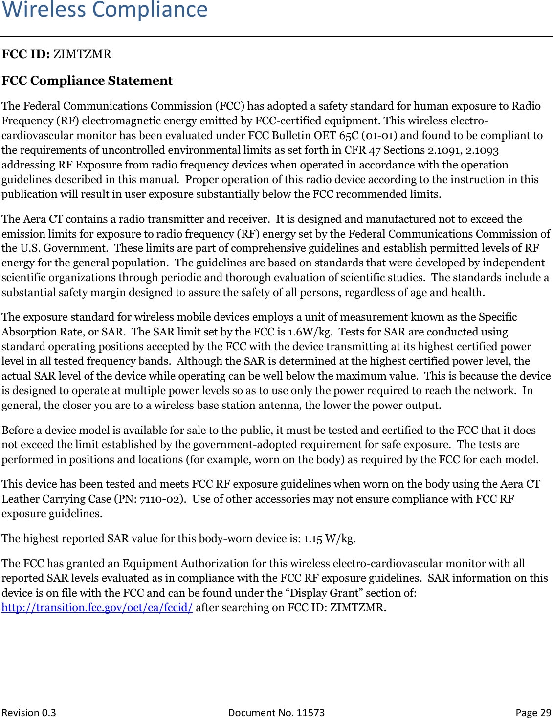  Revision 0.3 Document No. 11573 Page 29  Wireless Compliance FCC ID: ZIMTZMR FCC Compliance Statement The Federal Communications Commission (FCC) has adopted a safety standard for human exposure to Radio Frequency (RF) electromagnetic energy emitted by FCC-certified equipment. This wireless electro-cardiovascular monitor has been evaluated under FCC Bulletin OET 65C (01-01) and found to be compliant to the requirements of uncontrolled environmental limits as set forth in CFR 47 Sections 2.1091, 2.1093 addressing RF Exposure from radio frequency devices when operated in accordance with the operation guidelines described in this manual.  Proper operation of this radio device according to the instruction in this publication will result in user exposure substantially below the FCC recommended limits. The Aera CT contains a radio transmitter and receiver.  It is designed and manufactured not to exceed the emission limits for exposure to radio frequency (RF) energy set by the Federal Communications Commission of the U.S. Government.  These limits are part of comprehensive guidelines and establish permitted levels of RF energy for the general population.  The guidelines are based on standards that were developed by independent scientific organizations through periodic and thorough evaluation of scientific studies.  The standards include a substantial safety margin designed to assure the safety of all persons, regardless of age and health. The exposure standard for wireless mobile devices employs a unit of measurement known as the Specific Absorption Rate, or SAR.  The SAR limit set by the FCC is 1.6W/kg.  Tests for SAR are conducted using standard operating positions accepted by the FCC with the device transmitting at its highest certified power level in all tested frequency bands.  Although the SAR is determined at the highest certified power level, the actual SAR level of the device while operating can be well below the maximum value.  This is because the device is designed to operate at multiple power levels so as to use only the power required to reach the network.  In general, the closer you are to a wireless base station antenna, the lower the power output. Before a device model is available for sale to the public, it must be tested and certified to the FCC that it does not exceed the limit established by the government-adopted requirement for safe exposure.  The tests are performed in positions and locations (for example, worn on the body) as required by the FCC for each model.   This device has been tested and meets FCC RF exposure guidelines when worn on the body using the Aera CT Leather Carrying Case (PN: 7110-02).  Use of other accessories may not ensure compliance with FCC RF exposure guidelines. The highest reported SAR value for this body-worn device is: 1.15 W/kg. The FCC has granted an Equipment Authorization for this wireless electro-cardiovascular monitor with all reported SAR levels evaluated as in compliance with the FCC RF exposure guidelines.  SAR information on this device is on file with the FCC and can be found under the “Display Grant” section of: http://transition.fcc.gov/oet/ea/fccid/ after searching on FCC ID: ZIMTZMR.     