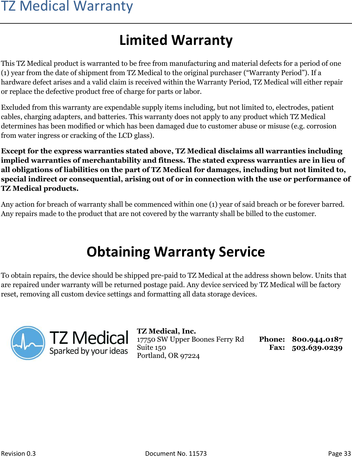  Revision 0.3 Document No. 11573 Page 33  TZ Medical Warranty Limited Warranty This TZ Medical product is warranted to be free from manufacturing and material defects for a period of one (1) year from the date of shipment from TZ Medical to the original purchaser (“Warranty Period”). If a hardware defect arises and a valid claim is received within the Warranty Period, TZ Medical will either repair or replace the defective product free of charge for parts or labor. Excluded from this warranty are expendable supply items including, but not limited to, electrodes, patient cables, charging adapters, and batteries. This warranty does not apply to any product which TZ Medical determines has been modified or which has been damaged due to customer abuse or misuse (e.g. corrosion from water ingress or cracking of the LCD glass). Except for the express warranties stated above, TZ Medical disclaims all warranties including implied warranties of merchantability and fitness. The stated express warranties are in lieu of all obligations of liabilities on the part of TZ Medical for damages, including but not limited to, special indirect or consequential, arising out of or in connection with the use or performance of TZ Medical products. Any action for breach of warranty shall be commenced within one (1) year of said breach or be forever barred. Any repairs made to the product that are not covered by the warranty shall be billed to the customer.  Obtaining Warranty Service To obtain repairs, the device should be shipped pre-paid to TZ Medical at the address shown below. Units that are repaired under warranty will be returned postage paid. Any device serviced by TZ Medical will be factory reset, removing all custom device settings and formatting all data storage devices.   TZ Medical, Inc. 17750 SW Upper Boones Ferry Rd Suite 150 Portland, OR 97224 Phone: Fax: 800.944.0187 503.639.0239     