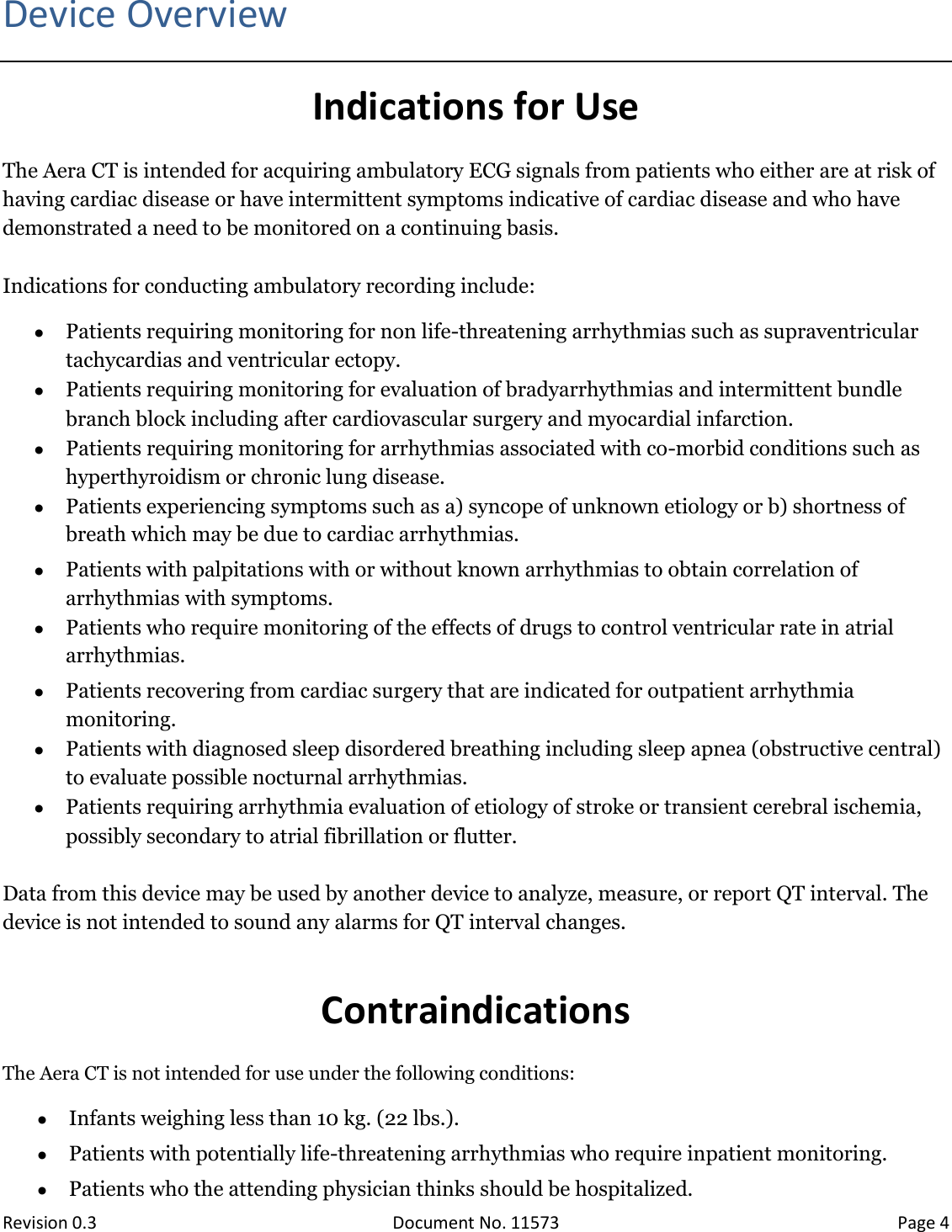  Revision 0.3 Document No. 11573 Page 4  Device Overview Indications for Use The Aera CT is intended for acquiring ambulatory ECG signals from patients who either are at risk of having cardiac disease or have intermittent symptoms indicative of cardiac disease and who have demonstrated a need to be monitored on a continuing basis.    Indications for conducting ambulatory recording include:  Patients requiring monitoring for non life-threatening arrhythmias such as supraventricular tachycardias and ventricular ectopy.  Patients requiring monitoring for evaluation of bradyarrhythmias and intermittent bundle branch block including after cardiovascular surgery and myocardial infarction.  Patients requiring monitoring for arrhythmias associated with co-morbid conditions such as hyperthyroidism or chronic lung disease.  Patients experiencing symptoms such as a) syncope of unknown etiology or b) shortness of breath which may be due to cardiac arrhythmias.  Patients with palpitations with or without known arrhythmias to obtain correlation of arrhythmias with symptoms.  Patients who require monitoring of the effects of drugs to control ventricular rate in atrial arrhythmias.  Patients recovering from cardiac surgery that are indicated for outpatient arrhythmia monitoring.  Patients with diagnosed sleep disordered breathing including sleep apnea (obstructive central) to evaluate possible nocturnal arrhythmias.  Patients requiring arrhythmia evaluation of etiology of stroke or transient cerebral ischemia, possibly secondary to atrial fibrillation or flutter.  Data from this device may be used by another device to analyze, measure, or report QT interval. The device is not intended to sound any alarms for QT interval changes.  Contraindications The Aera CT is not intended for use under the following conditions:  Infants weighing less than 10 kg. (22 lbs.).  Patients with potentially life-threatening arrhythmias who require inpatient monitoring.  Patients who the attending physician thinks should be hospitalized. 