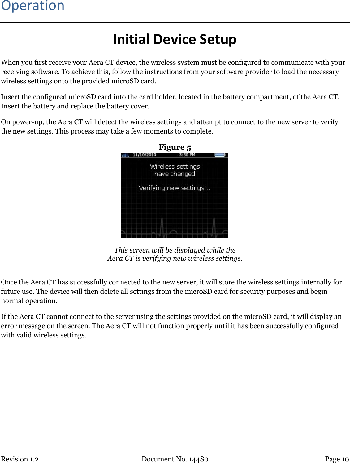 Revision 1.2 Document No. 14480 Page 10  Operation Initial Device Setup When you first receive your Aera CT device, the wireless system must be configured to communicate with your receiving software. To achieve this, follow the instructions from your software provider to load the necessary wireless settings onto the provided microSD card.  Insert the configured microSD card into the card holder, located in the battery compartment, of the Aera CT. Insert the battery and replace the battery cover. On power-up, the Aera CT will detect the wireless settings and attempt to connect to the new server to verify the new settings. This process may take a few moments to complete. Figure 5   This screen will be displayed while the Aera CT is verifying new wireless settings.  Once the Aera CT has successfully connected to the new server, it will store the wireless settings internally for future use. The device will then delete all settings from the microSD card for security purposes and begin normal operation. If the Aera CT cannot connect to the server using the settings provided on the microSD card, it will display an error message on the screen. The Aera CT will not function properly until it has been successfully configured with valid wireless settings.   