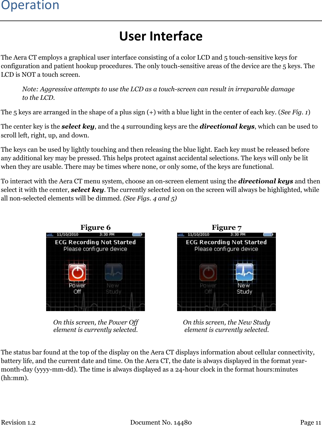 Revision 1.2 Document No. 14480 Page 11  Operation User Interface The Aera CT employs a graphical user interface consisting of a color LCD and 5 touch-sensitive keys for configuration and patient hookup procedures. The only touch-sensitive areas of the device are the 5 keys. The LCD is NOT a touch screen.  Note: Aggressive attempts to use the LCD as a touch-screen can result in irreparable damage to the LCD. The 5 keys are arranged in the shape of a plus sign (+) with a blue light in the center of each key. (See Fig. 1)  The center key is the select key, and the 4 surrounding keys are the directional keys, which can be used to scroll left, right, up, and down.  The keys can be used by lightly touching and then releasing the blue light. Each key must be released before any additional key may be pressed. This helps protect against accidental selections. The keys will only be lit when they are usable. There may be times where none, or only some, of the keys are functional. To interact with the Aera CT menu system, choose an on-screen element using the directional keys and then select it with the center, select key. The currently selected icon on the screen will always be highlighted, while all non-selected elements will be dimmed. (See Figs. 4 and 5)  Figure 6  Figure 7   On this screen, the Power Off  element is currently selected.  On this screen, the New Study  element is currently selected.  The status bar found at the top of the display on the Aera CT displays information about cellular connectivity, battery life, and the current date and time. On the Aera CT, the date is always displayed in the format year-month-day (yyyy-mm-dd). The time is always displayed as a 24-hour clock in the format hours:minutes (hh:mm).  