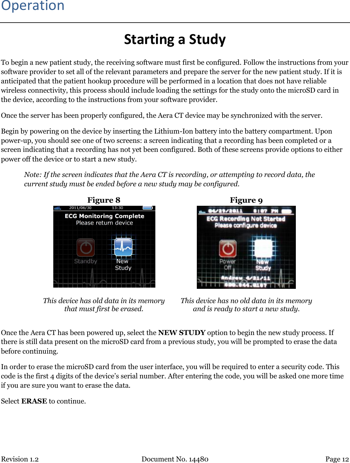 Revision 1.2 Document No. 14480 Page 12  Operation Starting a Study To begin a new patient study, the receiving software must first be configured. Follow the instructions from your software provider to set all of the relevant parameters and prepare the server for the new patient study. If it is anticipated that the patient hookup procedure will be performed in a location that does not have reliable wireless connectivity, this process should include loading the settings for the study onto the microSD card in the device, according to the instructions from your software provider. Once the server has been properly configured, the Aera CT device may be synchronized with the server. Begin by powering on the device by inserting the Lithium-Ion battery into the battery compartment. Upon power-up, you should see one of two screens: a screen indicating that a recording has been completed or a screen indicating that a recording has not yet been configured. Both of these screens provide options to either power off the device or to start a new study.  Note: If the screen indicates that the Aera CT is recording, or attempting to record data, the current study must be ended before a new study may be configured. Figure 8  Figure 9   This device has old data in its memory that must first be erased.  This device has no old data in its memory and is ready to start a new study.  Once the Aera CT has been powered up, select the NEW STUDY option to begin the new study process. If there is still data present on the microSD card from a previous study, you will be prompted to erase the data before continuing.  In order to erase the microSD card from the user interface, you will be required to enter a security code. This code is the first 4 digits of the device’s serial number. After entering the code, you will be asked one more time if you are sure you want to erase the data.  Select ERASE to continue.     