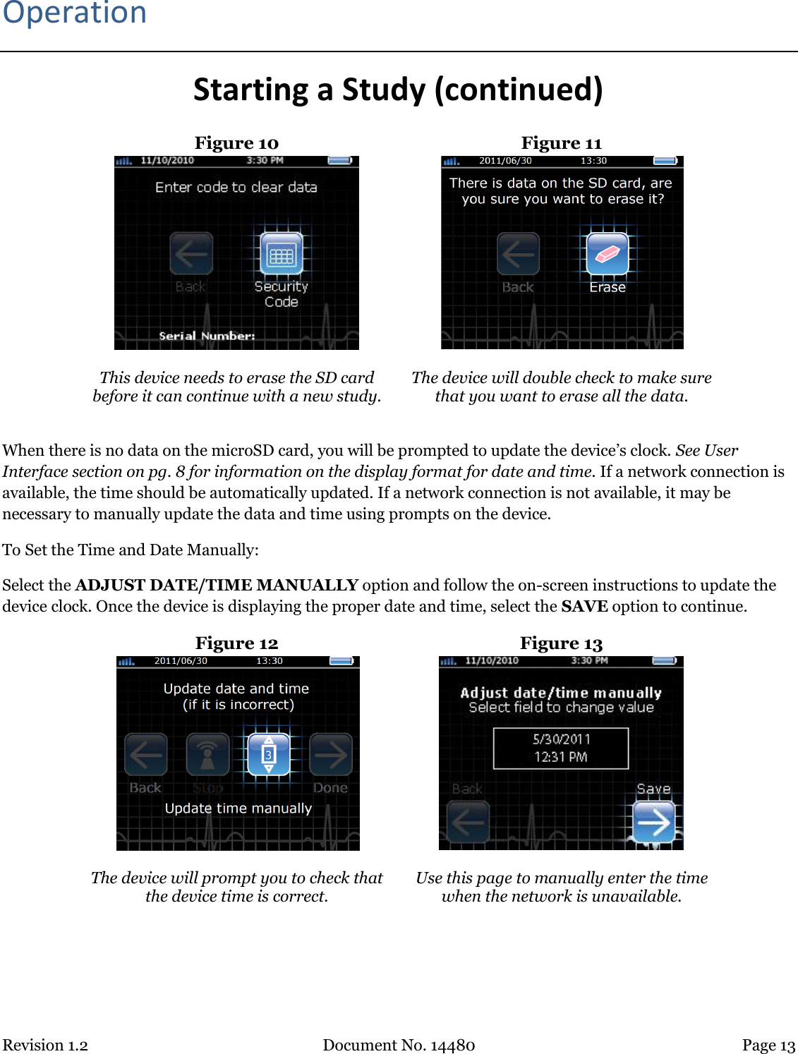 Revision 1.2 Document No. 14480 Page 13  Operation Starting a Study (continued) Figure 10  Figure 11    This device needs to erase the SD card before it can continue with a new study.  The device will double check to make sure that you want to erase all the data.  When there is no data on the microSD card, you will be prompted to update the device’s clock. See User Interface section on pg. 8 for information on the display format for date and time. If a network connection is available, the time should be automatically updated. If a network connection is not available, it may be necessary to manually update the data and time using prompts on the device.  To Set the Time and Date Manually: Select the ADJUST DATE/TIME MANUALLY option and follow the on-screen instructions to update the device clock. Once the device is displaying the proper date and time, select the SAVE option to continue. Figure 12  Figure 13   The device will prompt you to check that the device time is correct. Use this page to manually enter the time when the network is unavailable.     