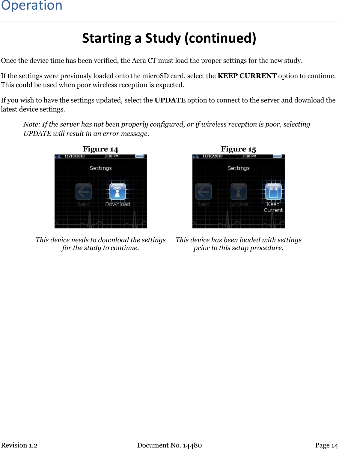 Revision 1.2 Document No. 14480 Page 14  Operation Starting a Study (continued) Once the device time has been verified, the Aera CT must load the proper settings for the new study.  If the settings were previously loaded onto the microSD card, select the KEEP CURRENT option to continue. This could be used when poor wireless reception is expected.  If you wish to have the settings updated, select the UPDATE option to connect to the server and download the latest device settings.  Note: If the server has not been properly configured, or if wireless reception is poor, selecting UPDATE will result in an error message.  Figure 14  Figure 15   This device needs to download the settings for the study to continue.  This device has been loaded with settings prior to this setup procedure.    