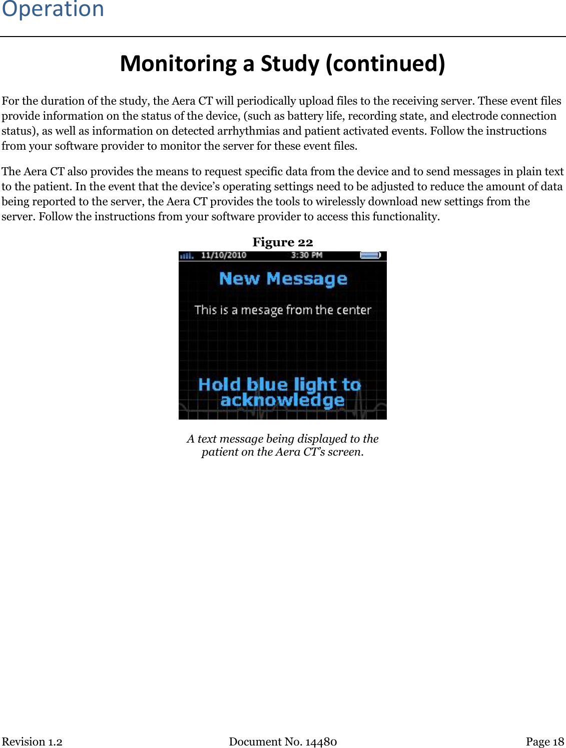 Revision 1.2 Document No. 14480 Page 18  Operation Monitoring a Study (continued) For the duration of the study, the Aera CT will periodically upload files to the receiving server. These event files provide information on the status of the device, (such as battery life, recording state, and electrode connection status), as well as information on detected arrhythmias and patient activated events. Follow the instructions from your software provider to monitor the server for these event files. The Aera CT also provides the means to request specific data from the device and to send messages in plain text to the patient. In the event that the device’s operating settings need to be adjusted to reduce the amount of data being reported to the server, the Aera CT provides the tools to wirelessly download new settings from the server. Follow the instructions from your software provider to access this functionality.  Figure 22   A text message being displayed to the patient on the Aera CT’s screen.   