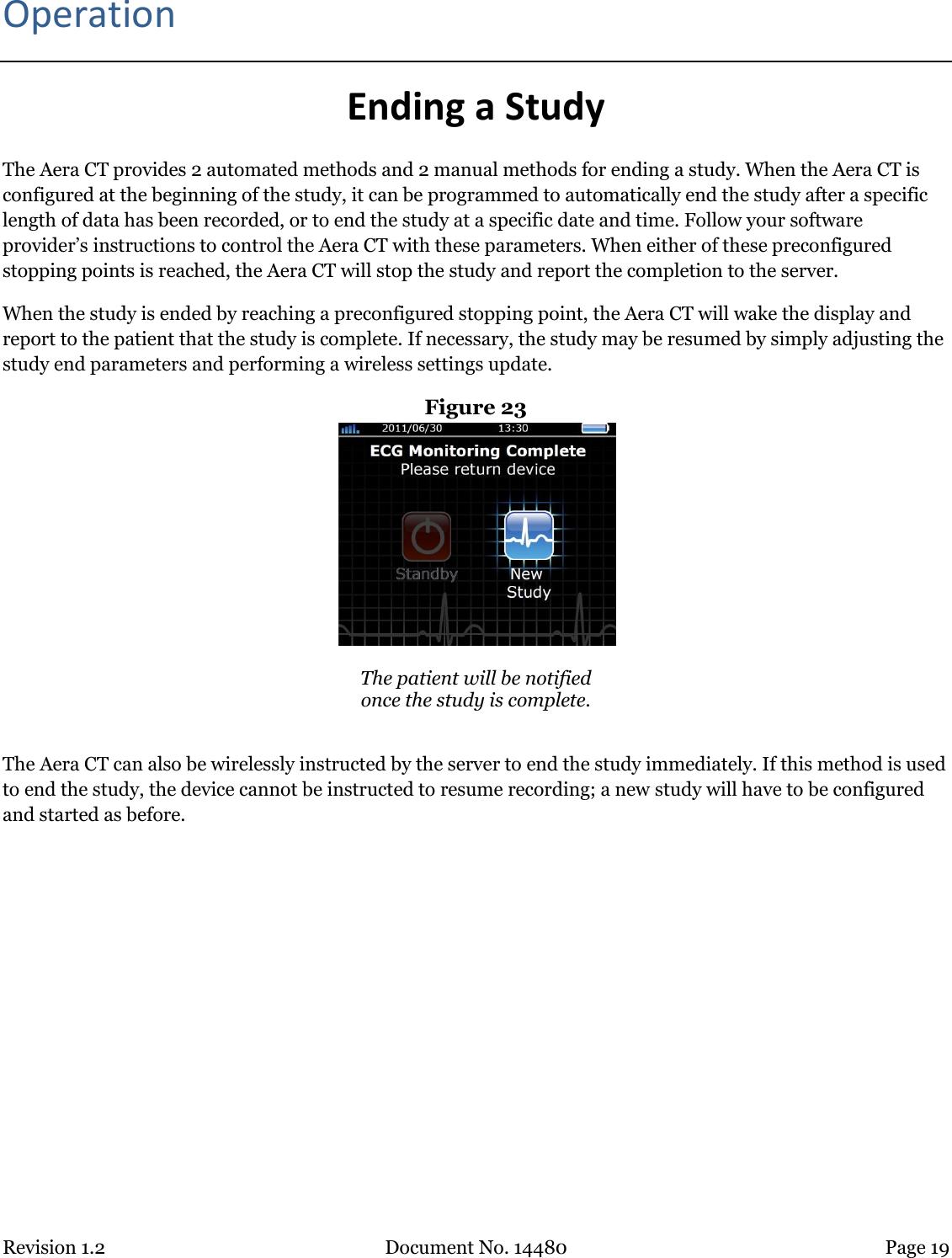 Revision 1.2 Document No. 14480 Page 19  Operation Ending a Study The Aera CT provides 2 automated methods and 2 manual methods for ending a study. When the Aera CT is configured at the beginning of the study, it can be programmed to automatically end the study after a specific length of data has been recorded, or to end the study at a specific date and time. Follow your software provider’s instructions to control the Aera CT with these parameters. When either of these preconfigured stopping points is reached, the Aera CT will stop the study and report the completion to the server. When the study is ended by reaching a preconfigured stopping point, the Aera CT will wake the display and report to the patient that the study is complete. If necessary, the study may be resumed by simply adjusting the study end parameters and performing a wireless settings update. Figure 23   The patient will be notified  once the study is complete.  The Aera CT can also be wirelessly instructed by the server to end the study immediately. If this method is used to end the study, the device cannot be instructed to resume recording; a new study will have to be configured and started as before.    