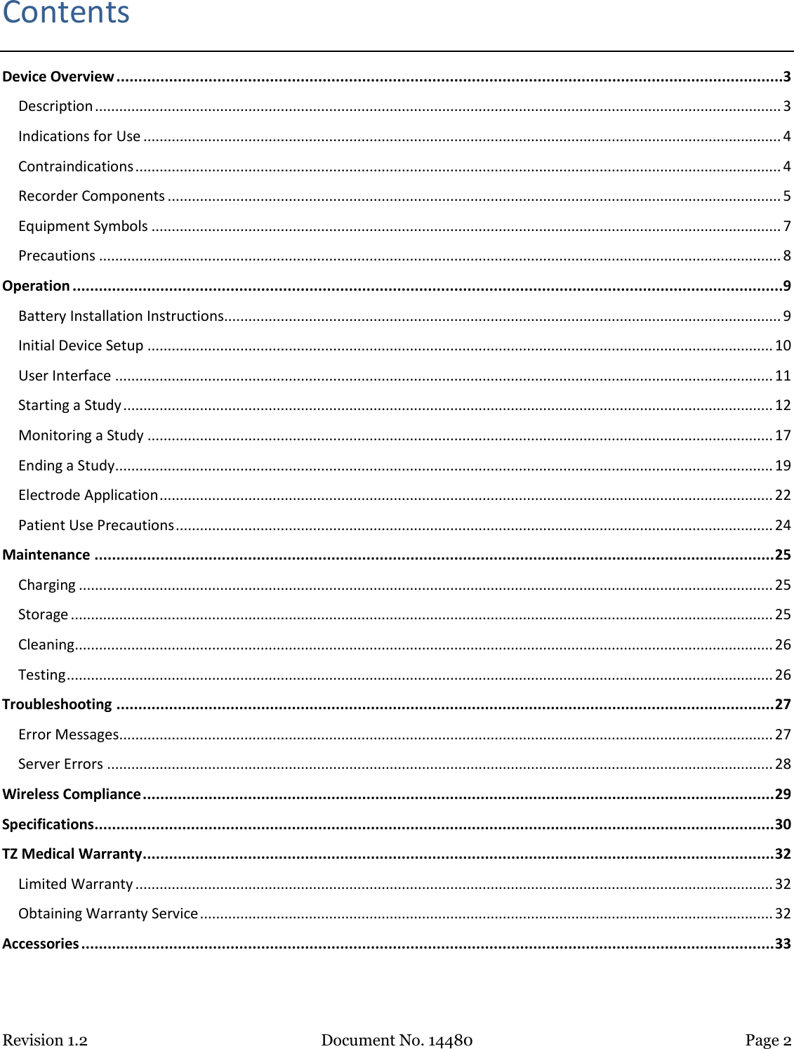 Revision 1.2 Document No. 14480 Page 2  Contents Device Overview ........................................................................................................................................................3 Description .......................................................................................................................................................................... 3 Indications for Use .............................................................................................................................................................. 4 Contraindications ................................................................................................................................................................ 4 Recorder Components ........................................................................................................................................................ 5 Equipment Symbols ............................................................................................................................................................ 7 Precautions ......................................................................................................................................................................... 8 Operation ..................................................................................................................................................................9 Battery Installation Instructions.......................................................................................................................................... 9 Initial Device Setup ........................................................................................................................................................... 10 User Interface ................................................................................................................................................................... 11 Starting a Study ................................................................................................................................................................. 12 Monitoring a Study ........................................................................................................................................................... 17 Ending a Study ................................................................................................................................................................... 19 Electrode Application ........................................................................................................................................................ 22 Patient Use Precautions .................................................................................................................................................... 24 Maintenance ........................................................................................................................................................... 25 Charging ............................................................................................................................................................................ 25 Storage .............................................................................................................................................................................. 25 Cleaning ............................................................................................................................................................................. 26 Testing ............................................................................................................................................................................... 26 Troubleshooting ...................................................................................................................................................... 27 Error Messages.................................................................................................................................................................. 27 Server Errors ..................................................................................................................................................................... 28 Wireless Compliance ................................................................................................................................................ 29 Specifications ........................................................................................................................................................... 30 TZ Medical Warranty ................................................................................................................................................ 32 Limited Warranty .............................................................................................................................................................. 32 Obtaining Warranty Service .............................................................................................................................................. 32 Accessories .............................................................................................................................................................. 33   