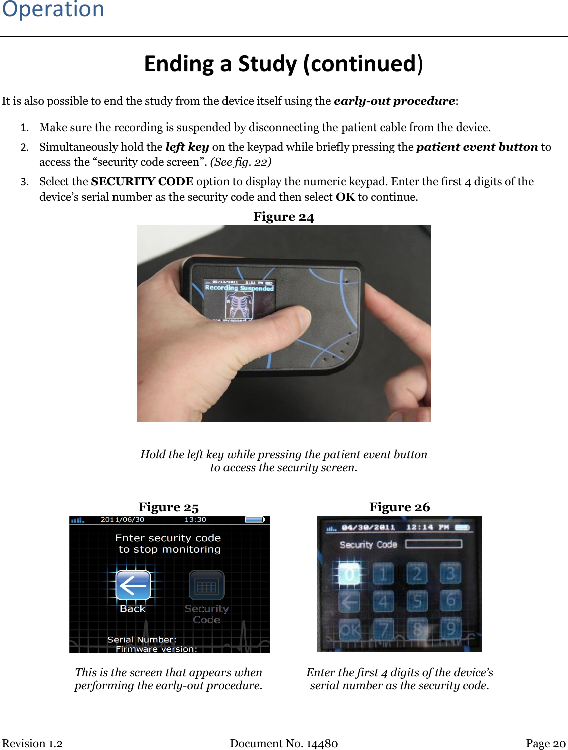 Revision 1.2 Document No. 14480 Page 20  Operation Ending a Study (continued) It is also possible to end the study from the device itself using the early-out procedure: 1. Make sure the recording is suspended by disconnecting the patient cable from the device.  2. Simultaneously hold the left key on the keypad while briefly pressing the patient event button to access the “security code screen”. (See fig. 22)  3. Select the SECURITY CODE option to display the numeric keypad. Enter the first 4 digits of the device’s serial number as the security code and then select OK to continue. Figure 24    Hold the left key while pressing the patient event button to access the security screen.  Figure 25  Figure 26   This is the screen that appears when performing the early-out procedure.  Enter the first 4 digits of the device’s  serial number as the security code.  