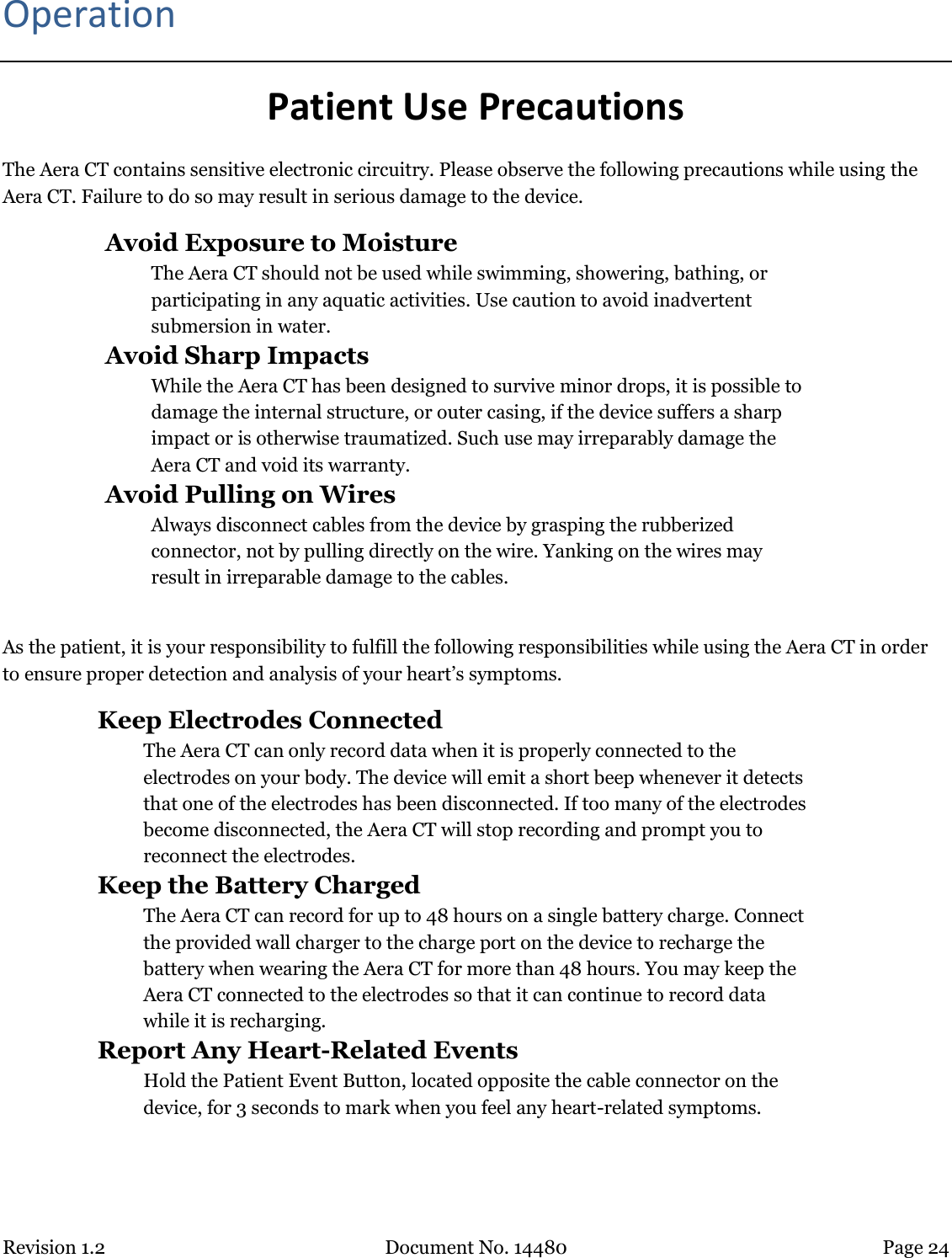 Revision 1.2 Document No. 14480 Page 24  Operation Patient Use Precautions The Aera CT contains sensitive electronic circuitry. Please observe the following precautions while using the Aera CT. Failure to do so may result in serious damage to the device.  Avoid Exposure to Moisture The Aera CT should not be used while swimming, showering, bathing, or participating in any aquatic activities. Use caution to avoid inadvertent submersion in water.  Avoid Sharp Impacts While the Aera CT has been designed to survive minor drops, it is possible to damage the internal structure, or outer casing, if the device suffers a sharp impact or is otherwise traumatized. Such use may irreparably damage the Aera CT and void its warranty.  Avoid Pulling on Wires Always disconnect cables from the device by grasping the rubberized connector, not by pulling directly on the wire. Yanking on the wires may result in irreparable damage to the cables.  As the patient, it is your responsibility to fulfill the following responsibilities while using the Aera CT in order to ensure proper detection and analysis of your heart’s symptoms.  Keep Electrodes Connected The Aera CT can only record data when it is properly connected to the electrodes on your body. The device will emit a short beep whenever it detects that one of the electrodes has been disconnected. If too many of the electrodes become disconnected, the Aera CT will stop recording and prompt you to reconnect the electrodes.  Keep the Battery Charged  The Aera CT can record for up to 48 hours on a single battery charge. Connect the provided wall charger to the charge port on the device to recharge the battery when wearing the Aera CT for more than 48 hours. You may keep the Aera CT connected to the electrodes so that it can continue to record data while it is recharging.  Report Any Heart-Related Events Hold the Patient Event Button, located opposite the cable connector on the device, for 3 seconds to mark when you feel any heart-related symptoms.  