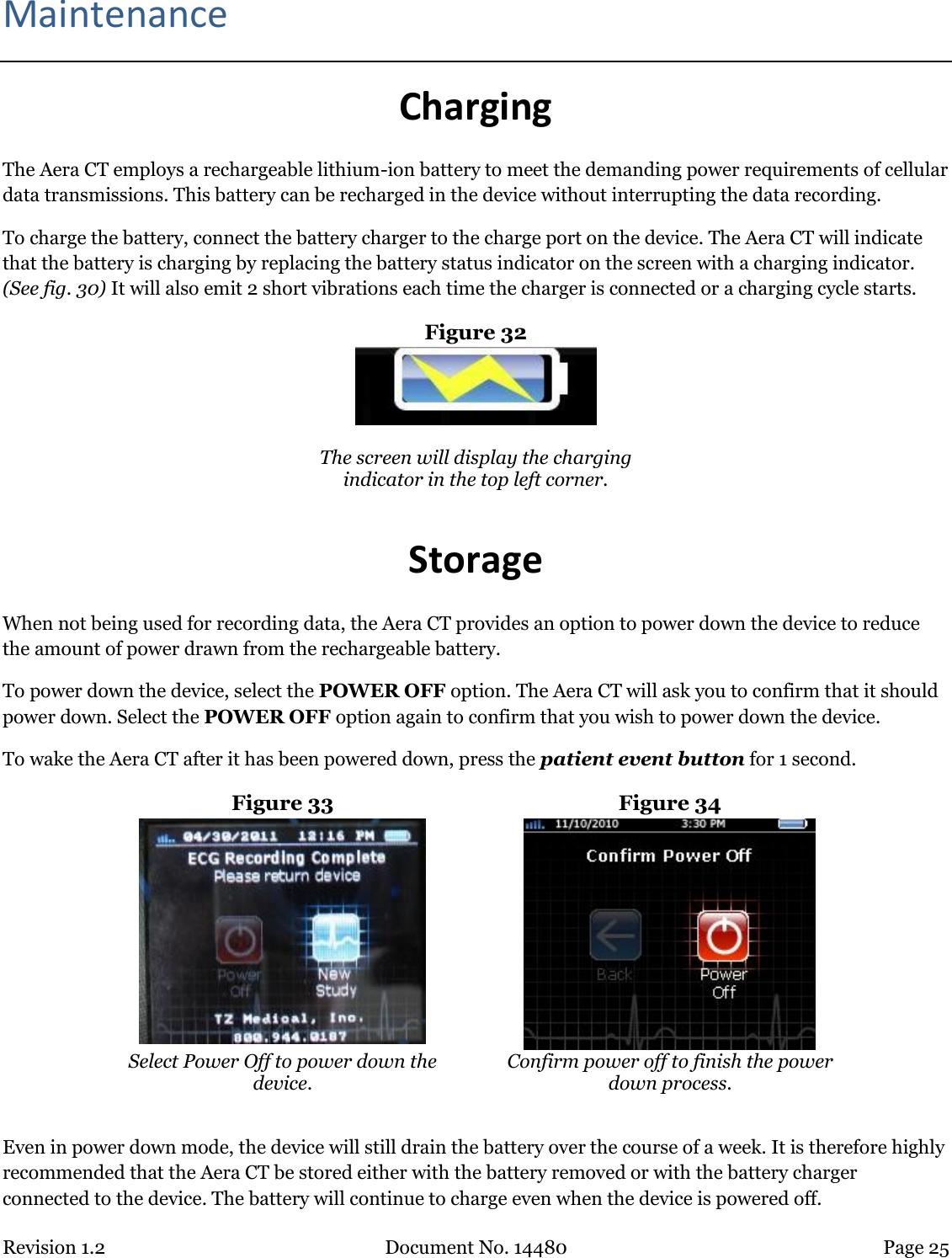 Revision 1.2 Document No. 14480 Page 25  Maintenance Charging The Aera CT employs a rechargeable lithium-ion battery to meet the demanding power requirements of cellular data transmissions. This battery can be recharged in the device without interrupting the data recording.  To charge the battery, connect the battery charger to the charge port on the device. The Aera CT will indicate that the battery is charging by replacing the battery status indicator on the screen with a charging indicator. (See fig. 30) It will also emit 2 short vibrations each time the charger is connected or a charging cycle starts. Figure 32   The screen will display the charging indicator in the top left corner.  Storage When not being used for recording data, the Aera CT provides an option to power down the device to reduce the amount of power drawn from the rechargeable battery.  To power down the device, select the POWER OFF option. The Aera CT will ask you to confirm that it should power down. Select the POWER OFF option again to confirm that you wish to power down the device.  To wake the Aera CT after it has been powered down, press the patient event button for 1 second. Figure 33  Figure 34  Select Power Off to power down the device. Confirm power off to finish the power down process.  Even in power down mode, the device will still drain the battery over the course of a week. It is therefore highly recommended that the Aera CT be stored either with the battery removed or with the battery charger connected to the device. The battery will continue to charge even when the device is powered off.   