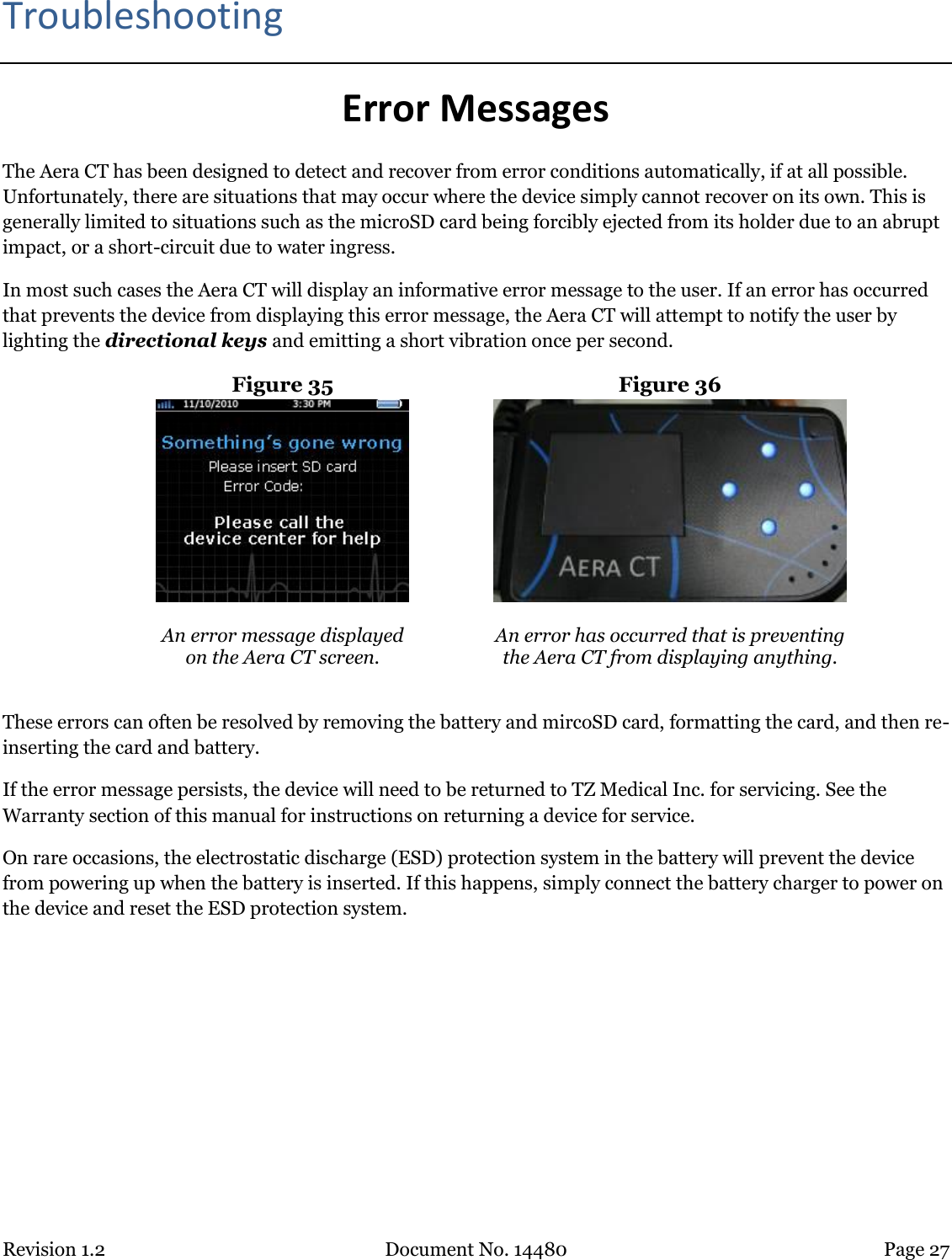 Revision 1.2 Document No. 14480 Page 27  Troubleshooting Error Messages The Aera CT has been designed to detect and recover from error conditions automatically, if at all possible. Unfortunately, there are situations that may occur where the device simply cannot recover on its own. This is generally limited to situations such as the microSD card being forcibly ejected from its holder due to an abrupt impact, or a short-circuit due to water ingress.  In most such cases the Aera CT will display an informative error message to the user. If an error has occurred that prevents the device from displaying this error message, the Aera CT will attempt to notify the user by lighting the directional keys and emitting a short vibration once per second. Figure 35  Figure 36   An error message displayed  on the Aera CT screen.  An error has occurred that is preventing the Aera CT from displaying anything.  These errors can often be resolved by removing the battery and mircoSD card, formatting the card, and then re-inserting the card and battery.  If the error message persists, the device will need to be returned to TZ Medical Inc. for servicing. See the Warranty section of this manual for instructions on returning a device for service. On rare occasions, the electrostatic discharge (ESD) protection system in the battery will prevent the device from powering up when the battery is inserted. If this happens, simply connect the battery charger to power on the device and reset the ESD protection system.   