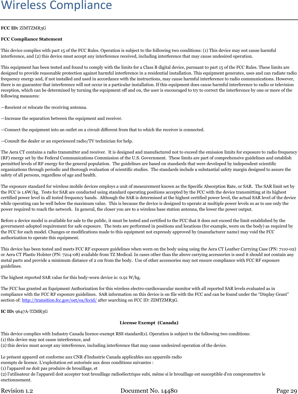 Revision 1.2 Document No. 14480 Page 29  Wireless Compliance FCC ID: ZIMTZMR3G FCC Compliance Statement This device complies with part 15 of the FCC Rules. Operation is subject to the following two conditions: (1) This device may not cause harmful interference, and (2) this device must accept any interference received, including interference that may cause undesired operation. This equipment has been tested and found to comply with the limits for a Class B digital device, pursuant to part 15 of the FCC Rules. These limits are designed to provide reasonable protection against harmful interference in a residential installation. This equipment generates, uses and can radiate radio frequency energy and, if not installed and used in accordance with the instructions, may cause harmful interference to radio communications. However, there is no guarantee that interference will not occur in a particular installation. If this equipment does cause harmful interference to radio or television reception, which can be determined by turning the equipment off and on, the user is encouraged to try to correct the interference by one or more of the following measures: —Reorient or relocate the receiving antenna. —Increase the separation between the equipment and receiver. —Connect the equipment into an outlet on a circuit different from that to which the receiver is connected. —Consult the dealer or an experienced radio/TV technician for help. The Aera CT contains a radio transmitter and receiver.  It is designed and manufactured not to exceed the emission limits for exposure to radio frequency (RF) energy set by the Federal Communications Commission of the U.S. Government.  These limits are part of comprehensive guidelines and establish permitted levels of RF energy for the general population.  The guidelines are based on standards that were developed by independent scientific organizations through periodic and thorough evaluation of scientific studies.  The standards include a substantial safety margin designed to assure the safety of all persons, regardless of age and health. The exposure standard for wireless mobile devices employs a unit of measurement known as the Specific Absorption Rate, or SAR.  The SAR limit set by the FCC is 1.6W/kg.  Tests for SAR are conducted using standard operating positions accepted by the FCC with the device transmitting at its highest certified power level in all tested frequency bands.  Although the SAR is determined at the highest certified power level, the actual SAR level of the device while operating can be well below the maximum value.  This is because the device is designed to operate at multiple power levels so as to use only the power required to reach the network.  In general, the closer you are to a wireless base station antenna, the lower the power output. Before a device model is available for sale to the public, it must be tested and certified to the FCC that it does not exceed the limit established by the government-adopted requirement for safe exposure.  The tests are performed in positions and locations (for example, worn on the body) as required by the FCC for each model. Changes or modifications made to this equipment not expressly approved by (manufacturer name) may void the FCC authorization to operate this equipment. This device has been tested and meets FCC RF exposure guidelines when worn on the body using using the Aera CT Leather Carrying Case (PN: 7110-02) or Aera CT Plastic Holster (PN: 7214-08) available from TZ Medical. In cases other than the above carrying accessories is used it should not contain any metal parts and provide a minimum distance of 2 cm from the body.  Use of other accessories may not ensure compliance with FCC RF exposure guidelines. The highest reported SAR value for this body-worn device is: 0.91 W/kg. The FCC has granted an Equipment Authorization for this wireless electro-cardiovascular monitor with all reported SAR levels evaluated as in compliance with the FCC RF exposure guidelines.  SAR information on this device is on file with the FCC and can be found under the “Display Grant” section of: http://transition.fcc.gov/oet/ea/fccid/ after searching on FCC ID: ZIMTZMR3G.  IC ID: 9647A-TZMR3G License Exempt  (Canada) This device complies with Industry Canada licence-exempt RSS standard(s). Operation is subject to the following two conditions: (1) this device may not cause interference, and (2) this device must accept any interference, including interference that may cause undesired operation of the device.  Le présent appareil est conforme aux CNR d&apos;Industrie Canada applicables aux appareils radio exempts de licence. L&apos;exploitation est autorisée aux deux conditions suivantes : (1) l&apos;appareil ne doit pas produire de brouillage, et (2) l&apos;utilisateur de l&apos;appareil doit accepter tout brouillage radioélectrique subi, même si le brouillage est susceptible d&apos;en compromettre le  onctionnement. 