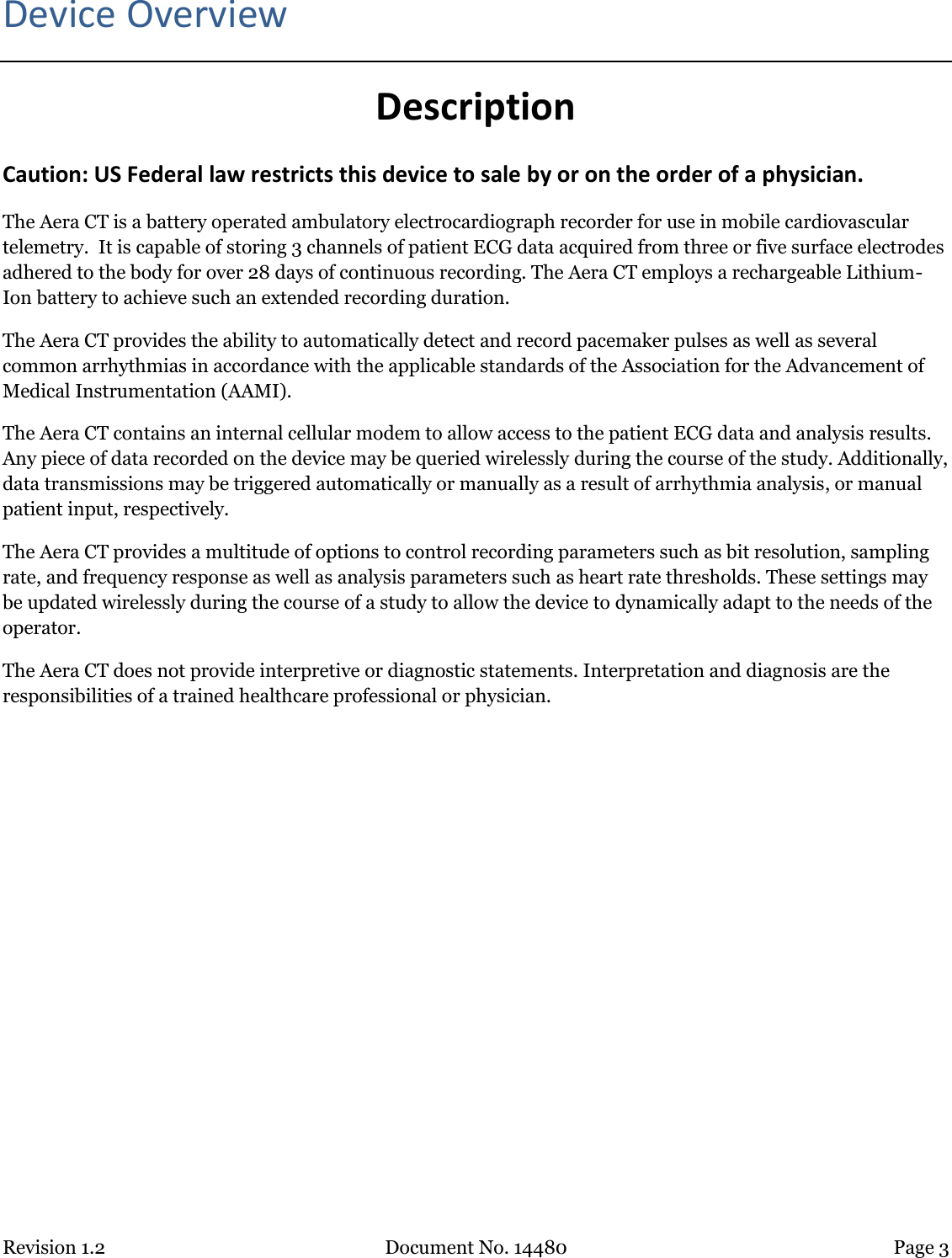 Revision 1.2 Document No. 14480 Page 3  Device Overview Description Caution: US Federal law restricts this device to sale by or on the order of a physician. The Aera CT is a battery operated ambulatory electrocardiograph recorder for use in mobile cardiovascular telemetry.  It is capable of storing 3 channels of patient ECG data acquired from three or five surface electrodes adhered to the body for over 28 days of continuous recording. The Aera CT employs a rechargeable Lithium-Ion battery to achieve such an extended recording duration. The Aera CT provides the ability to automatically detect and record pacemaker pulses as well as several common arrhythmias in accordance with the applicable standards of the Association for the Advancement of Medical Instrumentation (AAMI).  The Aera CT contains an internal cellular modem to allow access to the patient ECG data and analysis results. Any piece of data recorded on the device may be queried wirelessly during the course of the study. Additionally, data transmissions may be triggered automatically or manually as a result of arrhythmia analysis, or manual patient input, respectively. The Aera CT provides a multitude of options to control recording parameters such as bit resolution, sampling rate, and frequency response as well as analysis parameters such as heart rate thresholds. These settings may be updated wirelessly during the course of a study to allow the device to dynamically adapt to the needs of the operator. The Aera CT does not provide interpretive or diagnostic statements. Interpretation and diagnosis are the responsibilities of a trained healthcare professional or physician.   