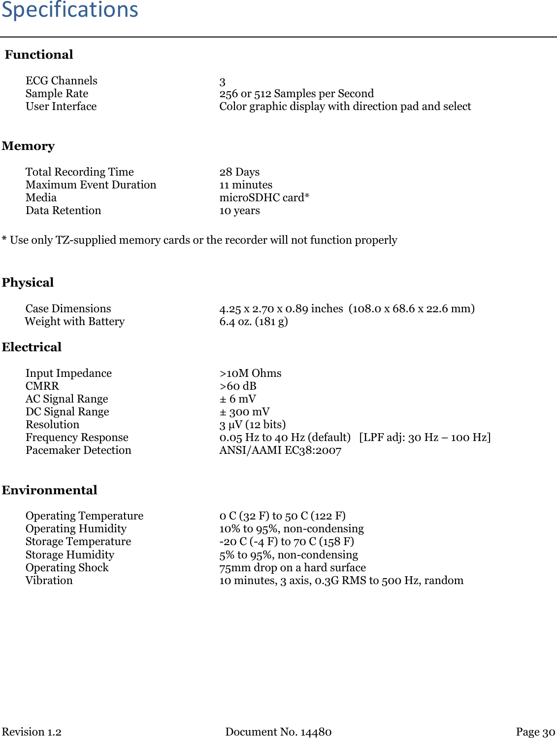 Revision 1.2 Document No. 14480 Page 30  Specifications  Functional ECG Channels 3 Sample Rate 256 or 512 Samples per Second User Interface Color graphic display with direction pad and select  Memory Total Recording Time 28 Days Maximum Event Duration 11 minutes Media microSDHC card* Data Retention 10 years  * Use only TZ-supplied memory cards or the recorder will not function properly  Physical Case Dimensions 4.25 x 2.70 x 0.89 inches  (108.0 x 68.6 x 22.6 mm) Weight with Battery 6.4 oz. (181 g)   Electrical Input Impedance &gt;10M Ohms CMRR &gt;60 dB AC Signal Range ± 6 mV DC Signal Range ± 300 mV Resolution 3 μV (12 bits) Frequency Response 0.05 Hz to 40 Hz (default)   [LPF adj: 30 Hz – 100 Hz] Pacemaker Detection ANSI/AAMI EC38:2007  Environmental Operating Temperature 0 C (32 F) to 50 C (122 F) Operating Humidity 10% to 95%, non-condensing Storage Temperature -20 C (-4 F) to 70 C (158 F) Storage Humidity 5% to 95%, non-condensing Operating Shock 75mm drop on a hard surface Vibration 10 minutes, 3 axis, 0.3G RMS to 500 Hz, random    