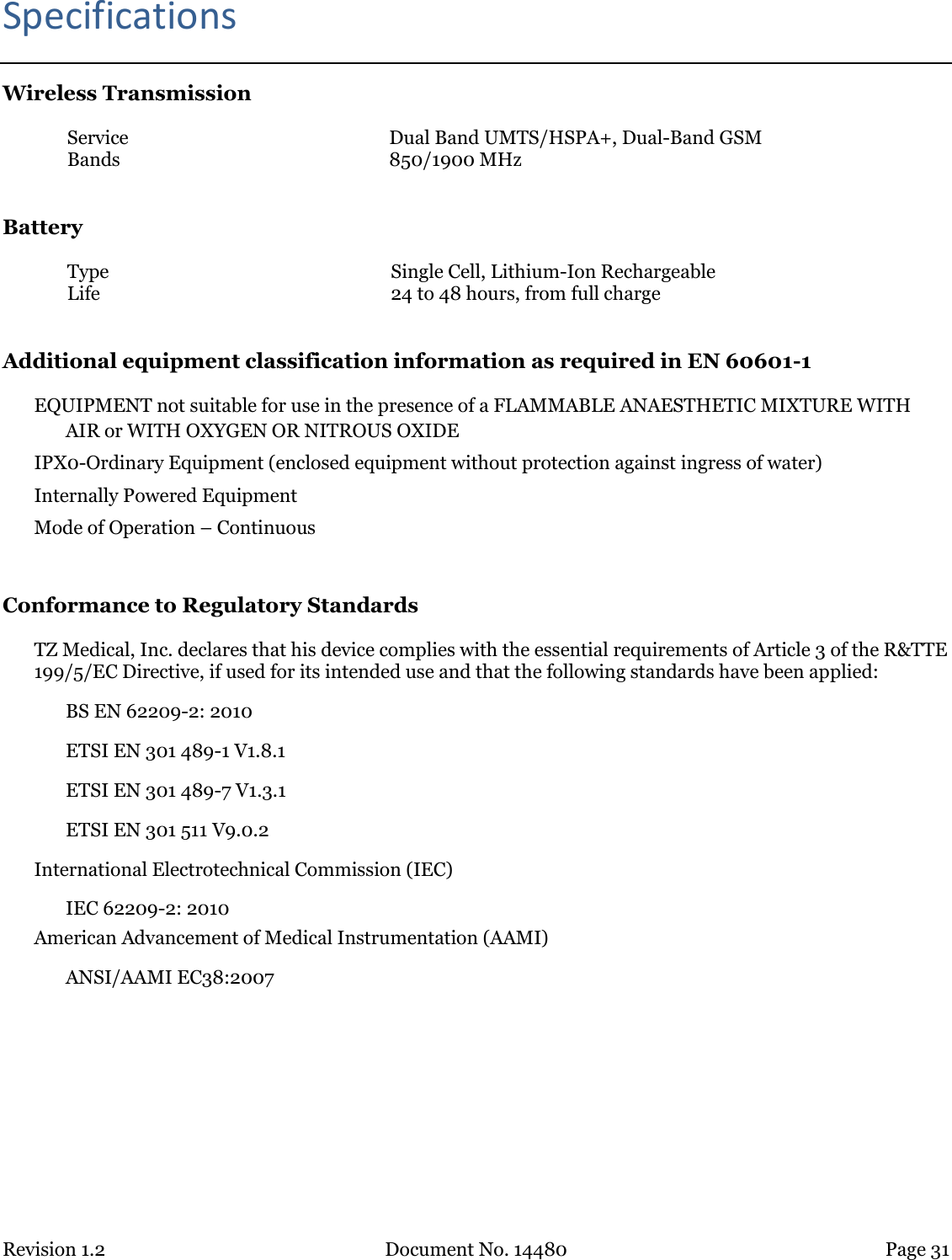 Revision 1.2 Document No. 14480 Page 31  Specifications Wireless Transmission Service Dual Band UMTS/HSPA+, Dual-Band GSM Bands 850/1900 MHz  Battery Type Single Cell, Lithium-Ion Rechargeable Life 24 to 48 hours, from full charge  Additional equipment classification information as required in EN 60601-1 EQUIPMENT not suitable for use in the presence of a FLAMMABLE ANAESTHETIC MIXTURE WITH AIR or WITH OXYGEN OR NITROUS OXIDE IPX0-Ordinary Equipment (enclosed equipment without protection against ingress of water) Internally Powered Equipment Mode of Operation – Continuous  Conformance to Regulatory Standards TZ Medical, Inc. declares that his device complies with the essential requirements of Article 3 of the R&amp;TTE 199/5/EC Directive, if used for its intended use and that the following standards have been applied:   BS EN 62209-2: 2010   ETSI EN 301 489-1 V1.8.1   ETSI EN 301 489-7 V1.3.1   ETSI EN 301 511 V9.0.2 International Electrotechnical Commission (IEC) IEC 62209-2: 2010 American Advancement of Medical Instrumentation (AAMI) ANSI/AAMI EC38:2007     