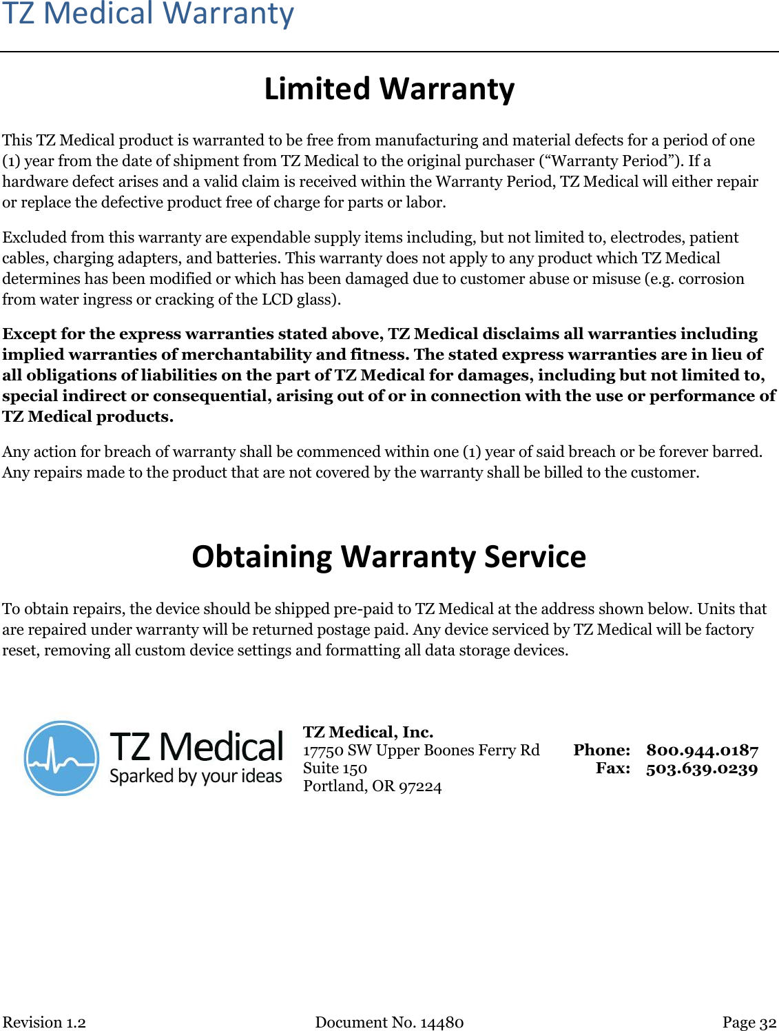 Revision 1.2 Document No. 14480 Page 32  TZ Medical Warranty Limited Warranty This TZ Medical product is warranted to be free from manufacturing and material defects for a period of one (1) year from the date of shipment from TZ Medical to the original purchaser (“Warranty Period”). If a hardware defect arises and a valid claim is received within the Warranty Period, TZ Medical will either repair or replace the defective product free of charge for parts or labor. Excluded from this warranty are expendable supply items including, but not limited to, electrodes, patient cables, charging adapters, and batteries. This warranty does not apply to any product which TZ Medical determines has been modified or which has been damaged due to customer abuse or misuse (e.g. corrosion from water ingress or cracking of the LCD glass). Except for the express warranties stated above, TZ Medical disclaims all warranties including implied warranties of merchantability and fitness. The stated express warranties are in lieu of all obligations of liabilities on the part of TZ Medical for damages, including but not limited to, special indirect or consequential, arising out of or in connection with the use or performance of TZ Medical products. Any action for breach of warranty shall be commenced within one (1) year of said breach or be forever barred. Any repairs made to the product that are not covered by the warranty shall be billed to the customer.  Obtaining Warranty Service To obtain repairs, the device should be shipped pre-paid to TZ Medical at the address shown below. Units that are repaired under warranty will be returned postage paid. Any device serviced by TZ Medical will be factory reset, removing all custom device settings and formatting all data storage devices.   TZ Medical, Inc. 17750 SW Upper Boones Ferry Rd Suite 150 Portland, OR 97224 Phone: Fax: 800.944.0187 503.639.0239     