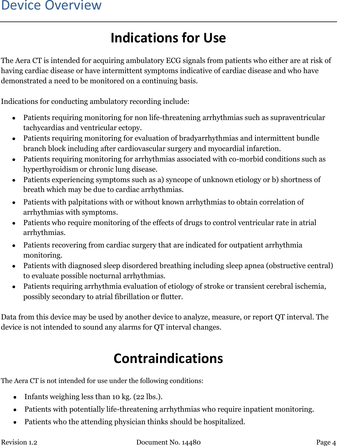 Revision 1.2 Document No. 14480 Page 4  Device Overview Indications for Use The Aera CT is intended for acquiring ambulatory ECG signals from patients who either are at risk of having cardiac disease or have intermittent symptoms indicative of cardiac disease and who have demonstrated a need to be monitored on a continuing basis.    Indications for conducting ambulatory recording include:  Patients requiring monitoring for non life-threatening arrhythmias such as supraventricular tachycardias and ventricular ectopy.  Patients requiring monitoring for evaluation of bradyarrhythmias and intermittent bundle branch block including after cardiovascular surgery and myocardial infarction.  Patients requiring monitoring for arrhythmias associated with co-morbid conditions such as hyperthyroidism or chronic lung disease.  Patients experiencing symptoms such as a) syncope of unknown etiology or b) shortness of breath which may be due to cardiac arrhythmias.  Patients with palpitations with or without known arrhythmias to obtain correlation of arrhythmias with symptoms.  Patients who require monitoring of the effects of drugs to control ventricular rate in atrial arrhythmias.  Patients recovering from cardiac surgery that are indicated for outpatient arrhythmia monitoring.  Patients with diagnosed sleep disordered breathing including sleep apnea (obstructive central) to evaluate possible nocturnal arrhythmias.  Patients requiring arrhythmia evaluation of etiology of stroke or transient cerebral ischemia, possibly secondary to atrial fibrillation or flutter.  Data from this device may be used by another device to analyze, measure, or report QT interval. The device is not intended to sound any alarms for QT interval changes.  Contraindications The Aera CT is not intended for use under the following conditions:  Infants weighing less than 10 kg. (22 lbs.).  Patients with potentially life-threatening arrhythmias who require inpatient monitoring.  Patients who the attending physician thinks should be hospitalized. 