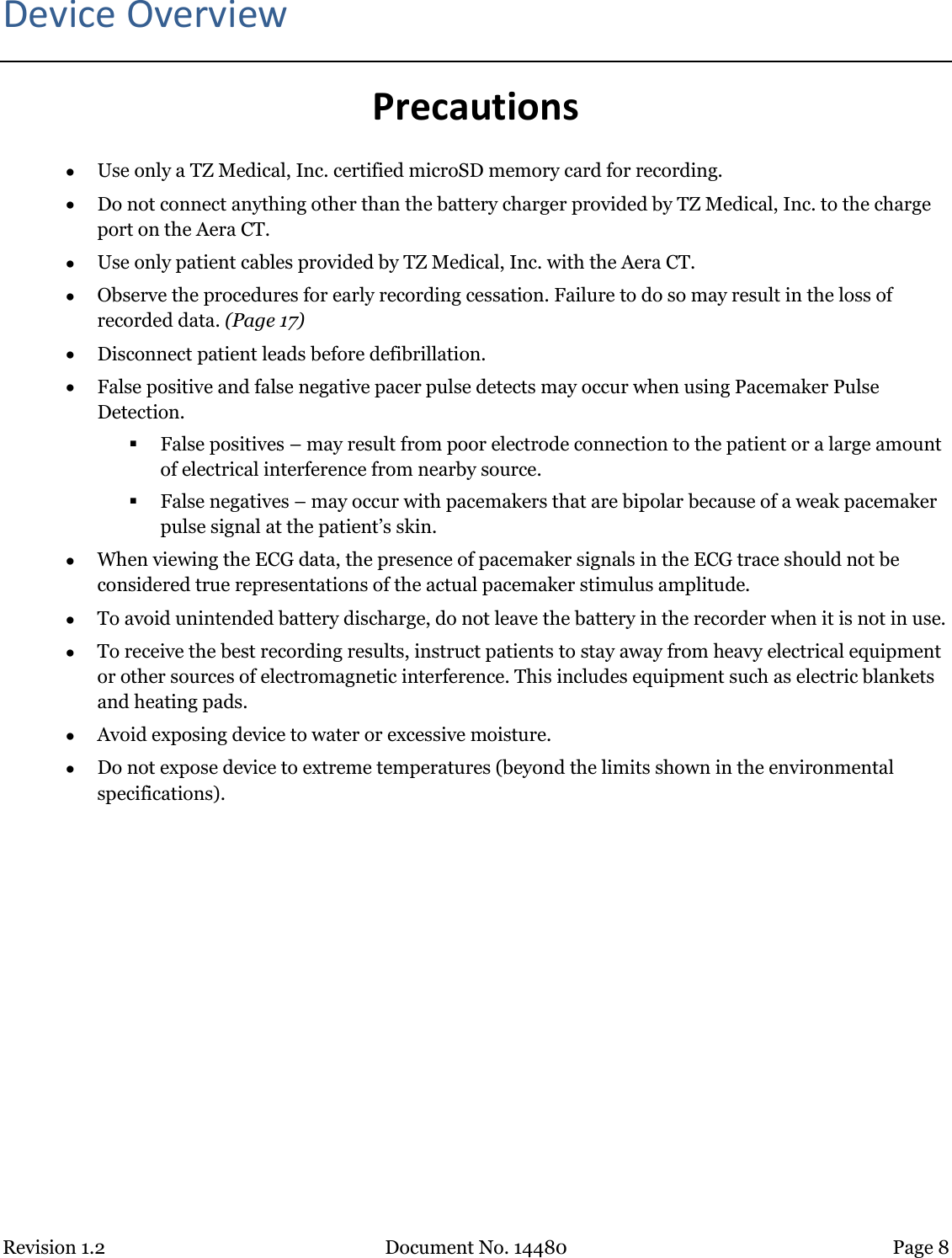 Revision 1.2 Document No. 14480 Page 8  Device Overview Precautions  Use only a TZ Medical, Inc. certified microSD memory card for recording.  Do not connect anything other than the battery charger provided by TZ Medical, Inc. to the charge port on the Aera CT.  Use only patient cables provided by TZ Medical, Inc. with the Aera CT.  Observe the procedures for early recording cessation. Failure to do so may result in the loss of recorded data. (Page 17)  Disconnect patient leads before defibrillation.  False positive and false negative pacer pulse detects may occur when using Pacemaker Pulse Detection.  False positives – may result from poor electrode connection to the patient or a large amount of electrical interference from nearby source.  False negatives – may occur with pacemakers that are bipolar because of a weak pacemaker pulse signal at the patient’s skin.  When viewing the ECG data, the presence of pacemaker signals in the ECG trace should not be considered true representations of the actual pacemaker stimulus amplitude.  To avoid unintended battery discharge, do not leave the battery in the recorder when it is not in use.  To receive the best recording results, instruct patients to stay away from heavy electrical equipment or other sources of electromagnetic interference. This includes equipment such as electric blankets and heating pads.  Avoid exposing device to water or excessive moisture.  Do not expose device to extreme temperatures (beyond the limits shown in the environmental specifications).    