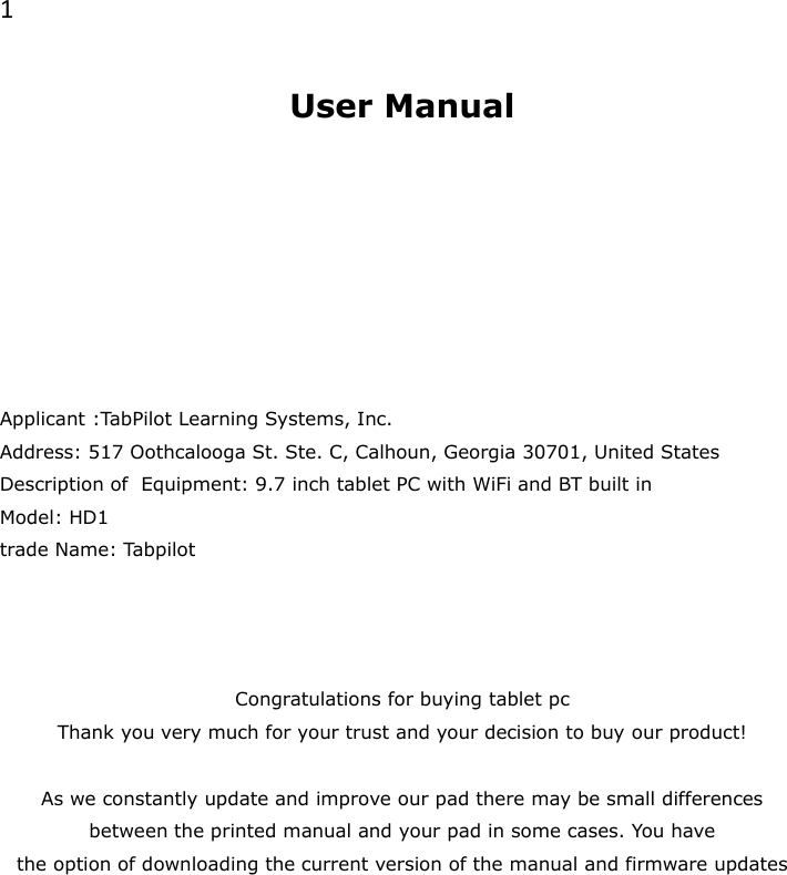 1  User Manual        Applicant :TabPilot Learning Systems, Inc. Address: 517 Oothcalooga St. Ste. C, Calhoun, Georgia 30701, United States Description of  Equipment: 9.7 inch tablet PC with WiFi and BT built in Model: HD1 trade Name: Tabpilot    Congratulations for buying tablet pc Thank you very much for your trust and your decision to buy our product!   As we constantly update and improve our pad there may be small differences between the printed manual and your pad in some cases. You have  the option of downloading the current version of the manual and firmware updates        