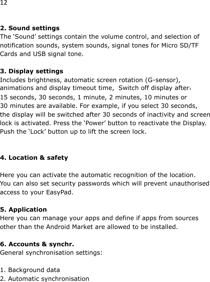 12  2. Sound settings The &lsquo;Sound&rsquo; settings contain the volume control, and selection of notification sounds, system sounds, signal tones for Micro SD/TF Cards and USB signal tone.  3. Display settings Includes brightness, automatic screen rotation (G-sensor), animations and display timeout time,  Switch off display after： 15 seconds, 30 seconds, 1 minute, 2 minutes, 10 minutes or  30 minutes are available. For example, if you select 30 seconds,  the display will be switched after 30 seconds of inactivity and screen lock is activated. Press the &lsquo;Power&rsquo; button to reactivate the Display. Push the &lsquo;Lock&rsquo; button up to lift the screen lock.   4. Location &amp; safety  Here you can activate the automatic recognition of the location.  You can also set security passwords which will prevent unauthorised access to your EasyPad.  5. Application Here you can manage your apps and define if apps from sources other than the Android Market are allowed to be installed.  6. Accounts &amp; synchr. General synchronisation settings:   1. Background data  2. Automatic synchronisation 