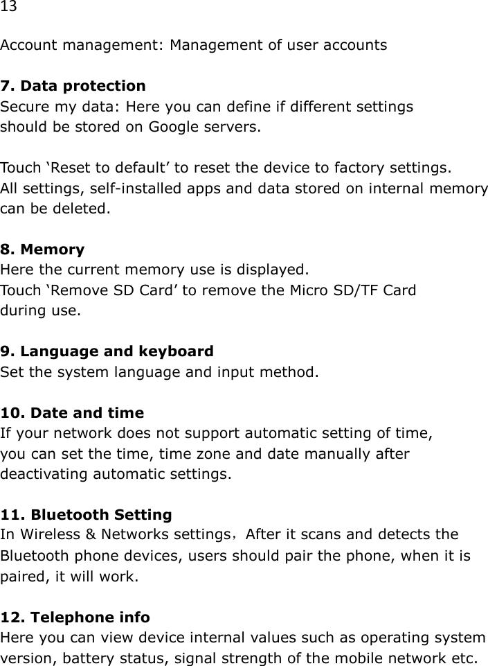 13 Account management: Management of user accounts  7. Data protection Secure my data: Here you can define if different settings  should be stored on Google servers.  Touch &lsquo;Reset to default&rsquo; to reset the device to factory settings.  All settings, self-installed apps and data stored on internal memory can be deleted.   8. Memory Here the current memory use is displayed. Touch &lsquo;Remove SD Card&rsquo; to remove the Micro SD/TF Card  during use.  9. Language and keyboard Set the system language and input method.  10. Date and time If your network does not support automatic setting of time,  you can set the time, time zone and date manually after deactivating automatic settings.  11. Bluetooth Setting  In Wireless &amp; Networks settings，After it scans and detects the Bluetooth phone devices, users should pair the phone, when it is paired, it will work.  12. Telephone info Here you can view device internal values such as operating system version, battery status, signal strength of the mobile network etc. 