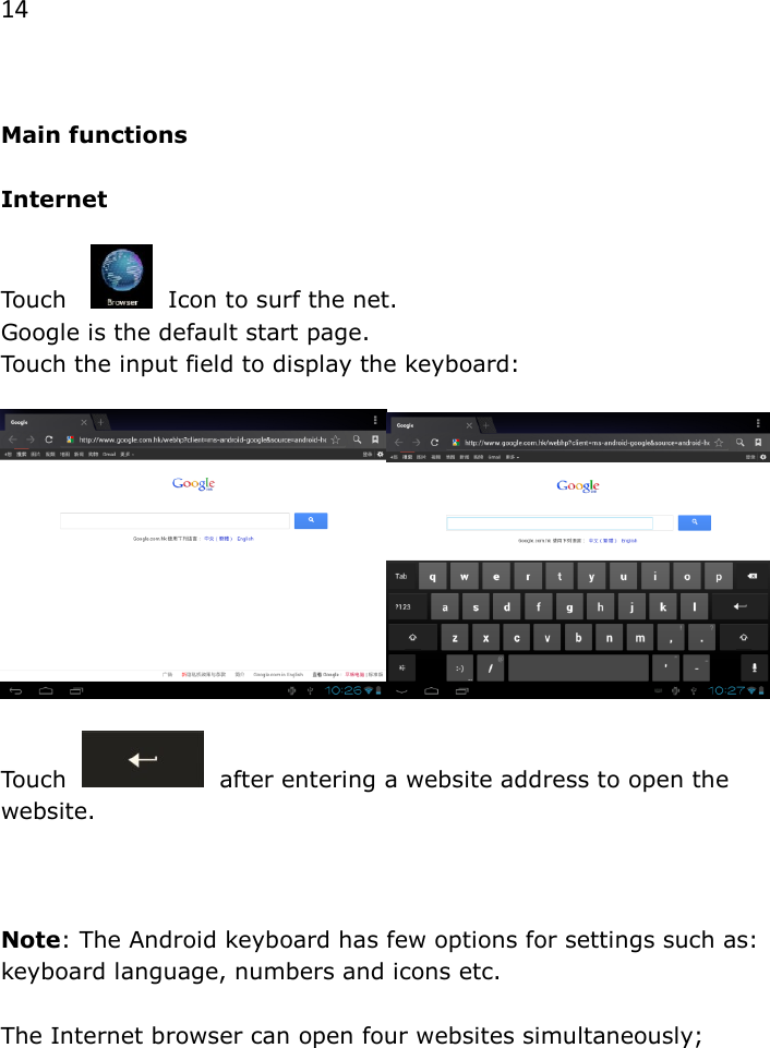 14   Main functions  Internet  Touch      Icon to surf the net.  Google is the default start page.  Touch the input field to display the keyboard:     Touch     after entering a website address to open the website.     Note: The Android keyboard has few options for settings such as: keyboard language, numbers and icons etc.   The Internet browser can open four websites simultaneously;  