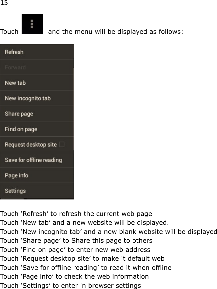 15 Touch   and the menu will be displayed as follows:    Touch &lsquo;Refresh&rsquo; to refresh the current web page Touch &lsquo;New tab&rsquo; and a new website will be displayed. Touch &lsquo;New incognito tab&rsquo; and a new blank website will be displayed  Touch &lsquo;Share page&rsquo; to Share this page to others Touch &lsquo;Find on page&rsquo; to enter new web address Touch &lsquo;Request desktop site&rsquo; to make it default web Touch &lsquo;Save for offline reading&rsquo; to read it when offline Touch &lsquo;Page info&rsquo; to check the web information Touch &lsquo;Settings&rsquo; to enter in browser settings 