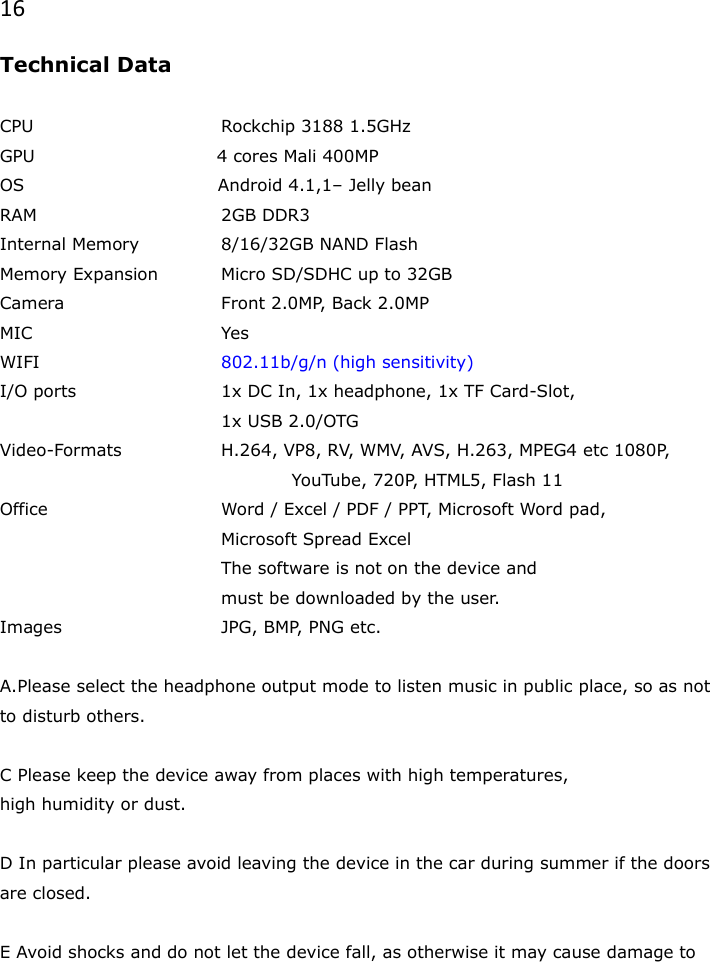 16 Technical Data  CPU      Rockchip 3188 1.5GHz GPU                               4 cores Mali 400MP   OS                                 Android 4.1,1&ndash; Jelly bean RAM      2GB DDR3 Internal Memory    8/16/32GB NAND Flash Memory Expansion  Micro SD/SDHC up to 32GB Camera      Front 2.0MP, Back 2.0MP MIC      Yes  WIFI      802.11b/g/n (high sensitivity) I/O ports    1x DC In, 1x headphone, 1x TF Card-Slot,        1x USB 2.0/OTG Video-Formats    H.264, VP8, RV, WMV, AVS, H.263, MPEG4 etc 1080P,                   YouTube, 720P, HTML5, Flash 11 Office      Word / Excel / PDF / PPT, Microsoft Word pad,        Microsoft Spread Excel        The software is not on the device and       must be downloaded by the user. Images      JPG, BMP, PNG etc.  A.Please select the headphone output mode to listen music in public place, so as not to disturb others.  C Please keep the device away from places with high temperatures, high humidity or dust.  D In particular please avoid leaving the device in the car during summer if the doors are closed.  E Avoid shocks and do not let the device fall, as otherwise it may cause damage to 