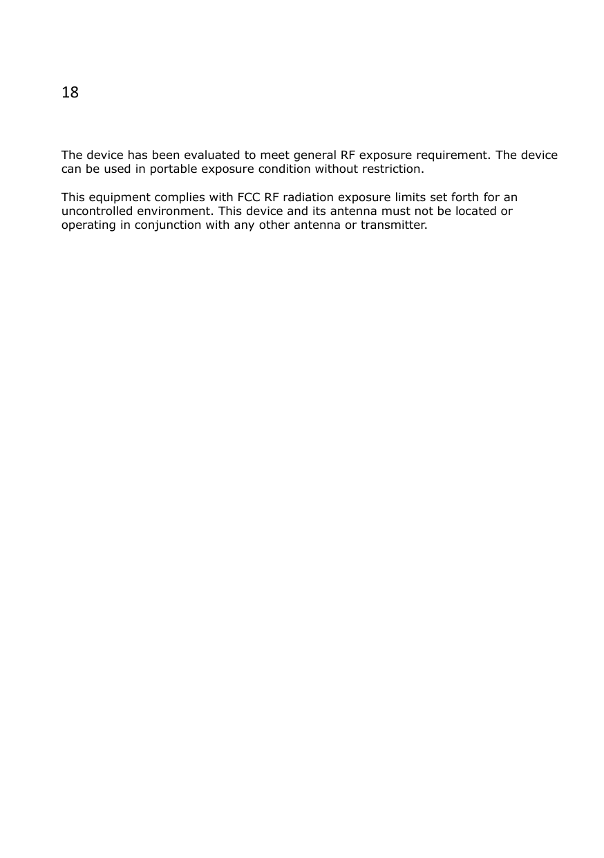 18   The device has been evaluated to meet general RF exposure requirement. The device can be used in portable exposure condition without restriction.  This equipment complies with FCC RF radiation exposure limits set forth for an uncontrolled environment. This device and its antenna must not be located or operating in conjunction with any other antenna or transmitter.   