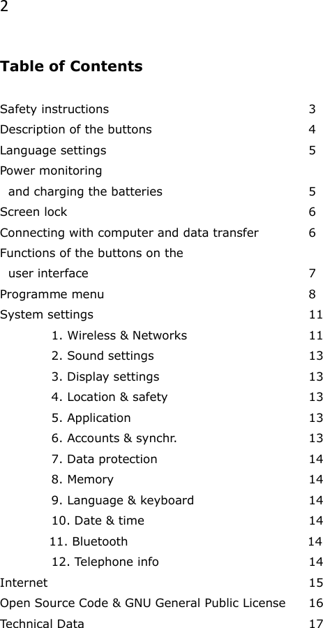 2  Table of Contents                                   Safety instructions        3 Description of the buttons       4 Language settings        5 Power monitoring    and charging the batteries      5 Screen lock          6 Connecting with computer and data transfer  6 Functions of the buttons on the   user interface          7 Programme menu        8 System settings          11   1. Wireless &amp; Networks      11   2. Sound settings       13   3. Display settings      13   4. Location &amp; safety      13   5. Application        13   6. Accounts &amp; synchr.      13   7. Data protection      14   8. Memory        14   9. Language &amp; keyboard      14   10. Date &amp; time        14             11. Bluetooth                                            14   12. Telephone info      14 Internet           15 Open Source Code &amp; GNU General Public License  16 Technical Data          17   
