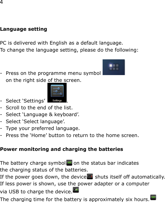 4   Language setting  PC is delivered with English as a default language.  To change the language setting, please do the following:  -  Press on the programme menu symbol     on the right side of the screen. -  Select &lsquo;Settings&rsquo; . -  Scroll to the end of the list. -  Select &lsquo;Language &amp; keyboard&rsquo;. -  Select &lsquo;Select language&rsquo;. -  Type your preferred language. -  Press the &lsquo;Home&rsquo; button to return to the home screen.  Power monitoring and charging the batteries  The battery charge symbol in on the status bar indicates  the charging status of the batteries. If the power goes down, the device     shuts itself off automatically. If less power is shown, use the power adapter or a computer  via USB to charge the device.   The charging time for the battery is approximately six hours.     