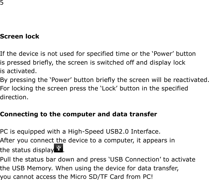 5   Screen lock  If the device is not used for specified time or the &lsquo;Power&rsquo; button  is pressed briefly, the screen is switched off and display lock  is activated. By pressing the &lsquo;Power&rsquo; button briefly the screen will be reactivated. For locking the screen press the &lsquo;Lock&rsquo; button in the specified direction.  Connecting to the computer and data transfer  PC is equipped with a High-Speed USB2.0 Interface.  After you connect the device to a computer, it appears in  the status display .  Pull the status bar down and press &lsquo;USB Connection&rsquo; to activate  the USB Memory. When using the device for data transfer,  you cannot access the Micro SD/TF Card from PC!              