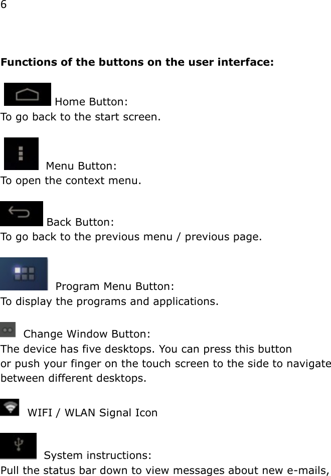 6   Functions of the buttons on the user interface:     Home Button:  To go back to the start screen.     Menu Button: To open the context menu.   Back Button:  To go back to the previous menu / previous page.    Program Menu Button:  To display the programs and applications.         Change Window Button:  The device has five desktops. You can press this button  or push your finger on the touch screen to the side to navigate between different desktops.     WIFI / WLAN Signal Icon    System instructions: Pull the status bar down to view messages about new e-mails, 