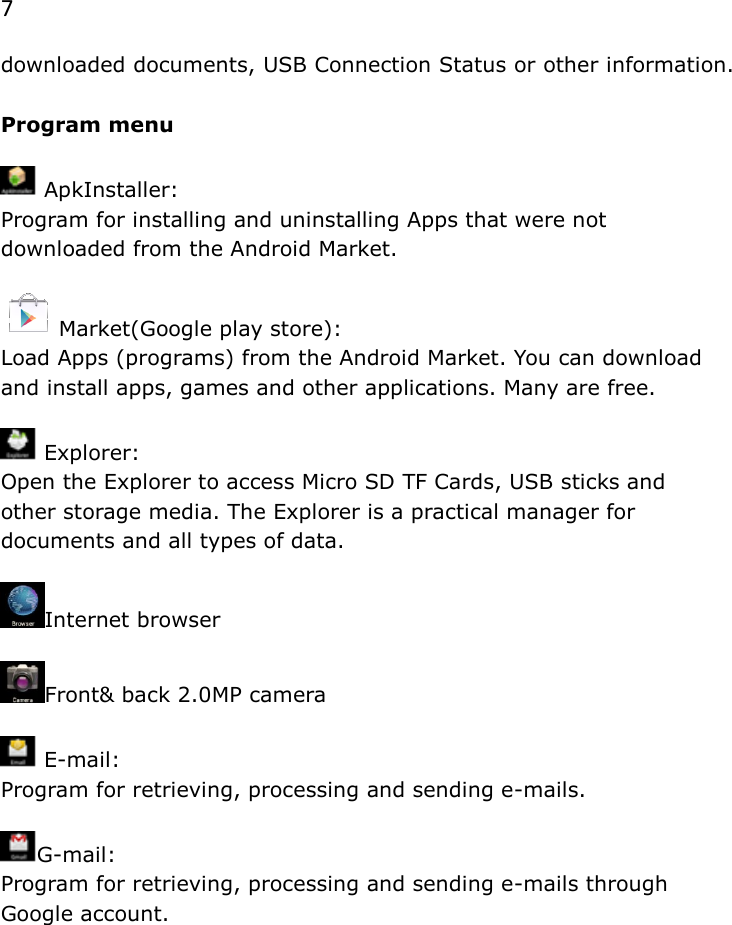 7 downloaded documents, USB Connection Status or other information.  Program menu   ApkInstaller:  Program for installing and uninstalling Apps that were not downloaded from the Android Market.  Market(Google play store):  Load Apps (programs) from the Android Market. You can download and install apps, games and other applications. Many are free.   Explorer:  Open the Explorer to access Micro SD TF Cards, USB sticks and other storage media. The Explorer is a practical manager for documents and all types of data.                                Internet browser  Front&amp; back 2.0MP camera    E-mail:  Program for retrieving, processing and sending e-mails.  G-mail:  Program for retrieving, processing and sending e-mails through Google account.              