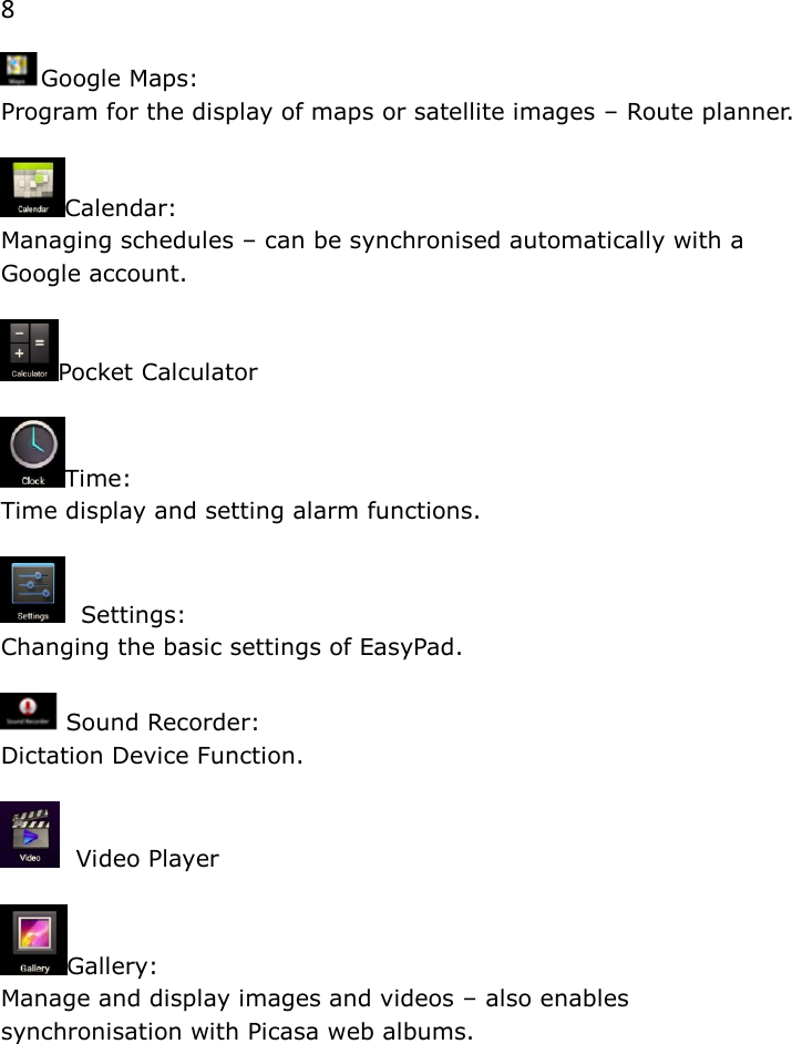 8 Google Maps:  Program for the display of maps or satellite images &ndash; Route planner.  Calendar:  Managing schedules &ndash; can be synchronised automatically with a Google account.  Pocket Calculator  Time:  Time display and setting alarm functions.    Settings:  Changing the basic settings of EasyPad.   Sound Recorder:  Dictation Device Function.    Video Player  Gallery:  Manage and display images and videos &ndash; also enables  synchronisation with Picasa web albums.    