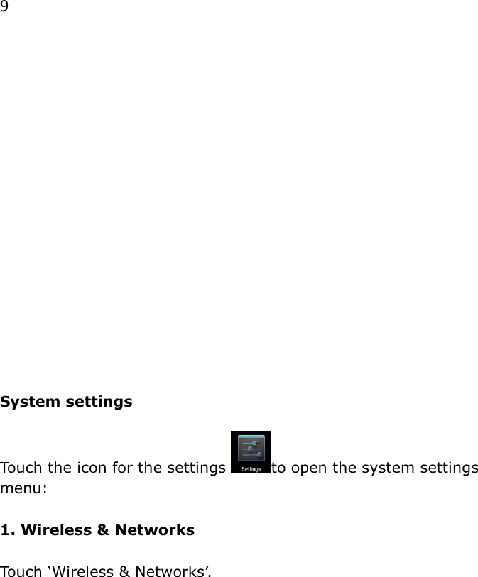 9                  System settings  Touch the icon for the settings  to open the system settings menu:  1. Wireless &amp; Networks  Touch &lsquo;Wireless &amp; Networks&rsquo;.   