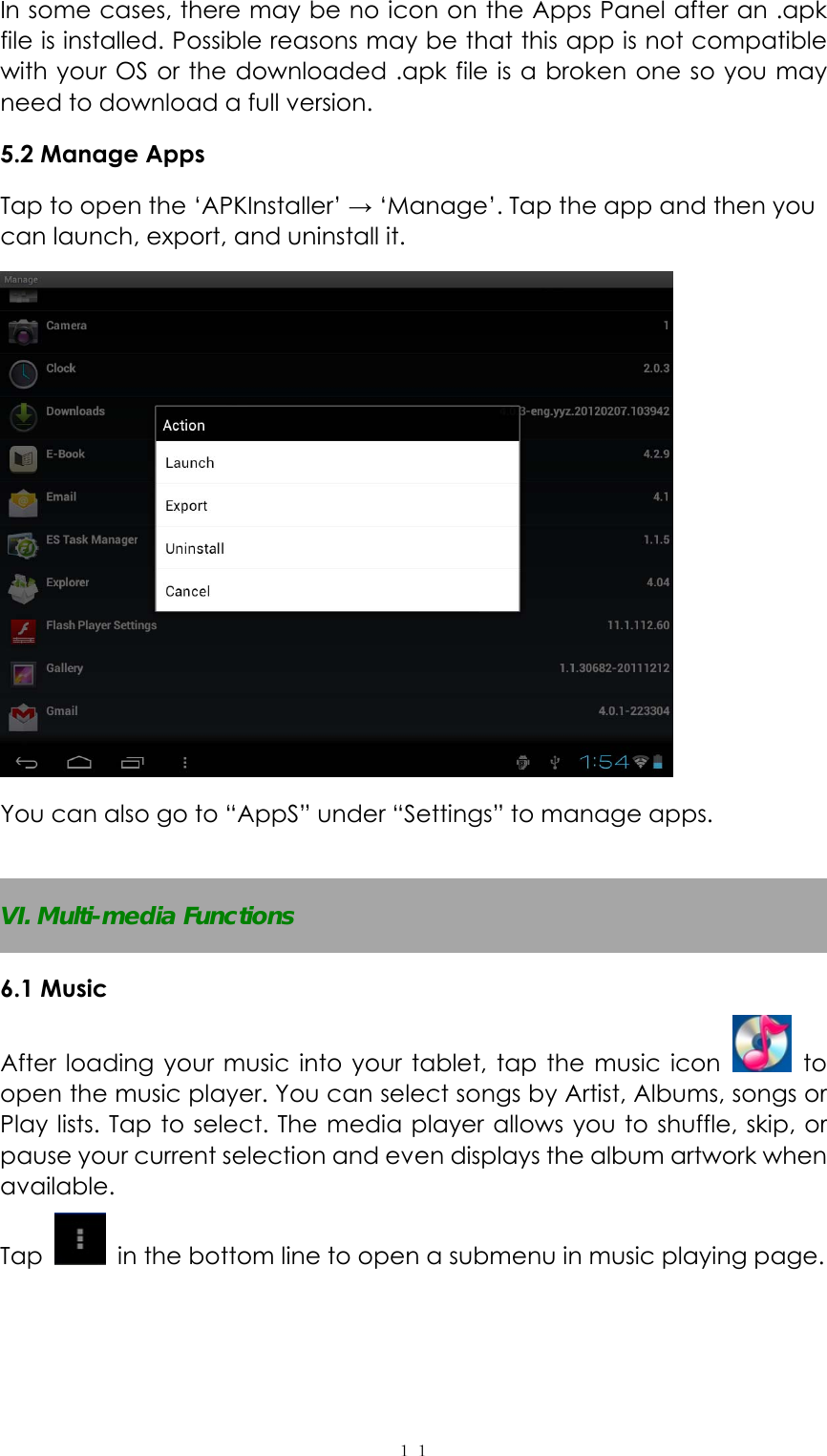  １１In some cases, there may be no icon on the Apps Panel after an .apk file is installed. Possible reasons may be that this app is not compatible with your OS or the downloaded .apk file is a broken one so you may need to download a full version.   5.2 Manage Apps Tap to open the &lsquo;APKInstaller&rsquo; &rarr; &lsquo;Manage&rsquo;. Tap the app and then you can launch, export, and uninstall it.  You can also go to &ldquo;AppS&rdquo; under &ldquo;Settings&rdquo; to manage apps.  VI. Multi-media Functions 6.1 Music After loading your music into your tablet, tap the music icon   to open the music player. You can select songs by Artist, Albums, songs or Play lists. Tap to select. The media player allows you to shuffle, skip, or pause your current selection and even displays the album artwork when available. Tap    in the bottom line to open a submenu in music playing page. 