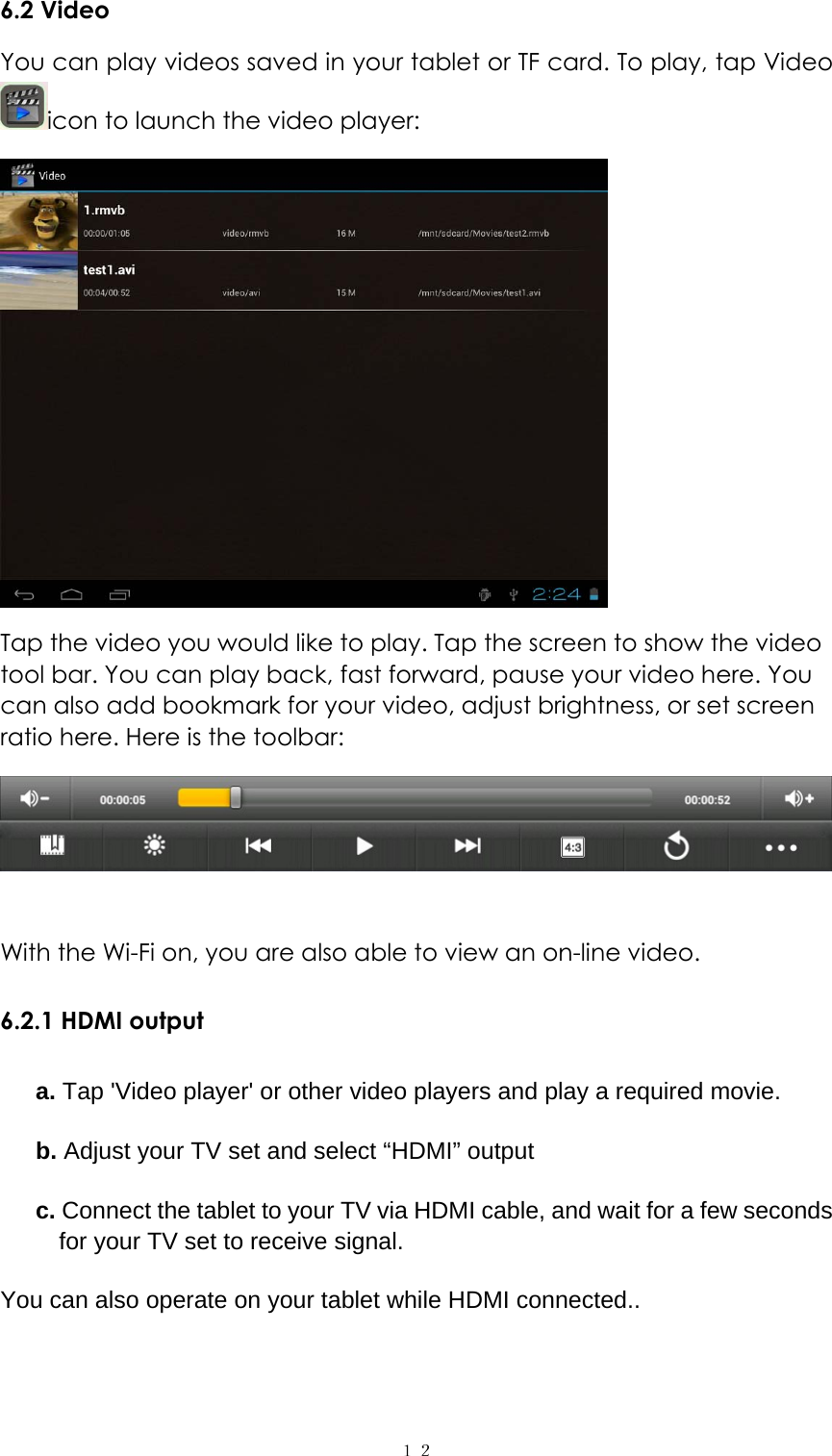  １２6.2 Video   You can play videos saved in your tablet or TF card. To play, tap Video icon to launch the video player:    Tap the video you would like to play. Tap the screen to show the video tool bar. You can play back, fast forward, pause your video here. You can also add bookmark for your video, adjust brightness, or set screen ratio here. Here is the toolbar:     With the Wi-Fi on, you are also able to view an on-line video. 6.2.1 HDMI output a. Tap 'Video player' or other video players and play a required movie. b. Adjust your TV set and select &ldquo;HDMI&rdquo; output c. Connect the tablet to your TV via HDMI cable, and wait for a few seconds for your TV set to receive signal. You can also operate on your tablet while HDMI connected..  