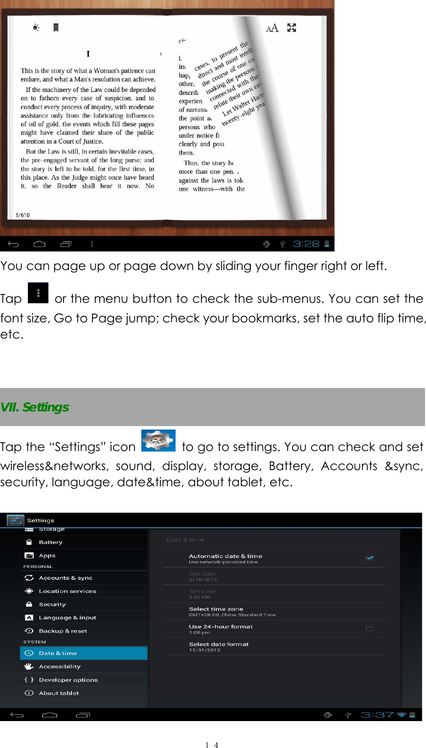  １４ You can page up or page down by sliding your finger right or left.   Tap    or the menu button to check the sub-menus. You can set the font size, Go to Page jump; check your bookmarks, set the auto flip time, etc.    VII. Settings Tap the &ldquo;Settings&rdquo; icon   to go to settings. You can check and set wireless&amp;networks, sound, display, storage, Battery, Accounts &amp;sync, security, language, date&amp;time, about tablet, etc.     
