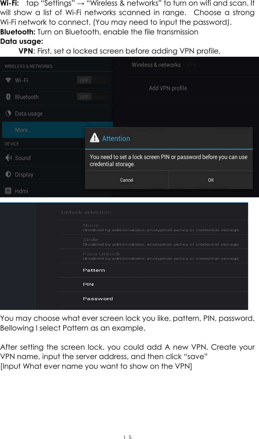  １５ Wi-Fi:   tap &ldquo;Settings&rdquo; &rarr; &ldquo;Wireless &amp; networks&rdquo; to turn on wifi and scan. It will show a list of Wi-Fi networks scanned in range.  Choose a strong Wi-Fi network to connect. (You may need to input the password).   Bluetooth: Turn on Bluetooth, enable the file transmission Data usage:      VPN: First, set a locked screen before adding VPN profile,     You may choose what ever screen lock you like, pattern, PIN, password. Bellowing I select Pattern as an example.  After setting the screen lock, you could add A new VPN. Create your VPN name, input the server address, and then click &ldquo;save&rdquo; [Input What ever name you want to show on the VPN] 