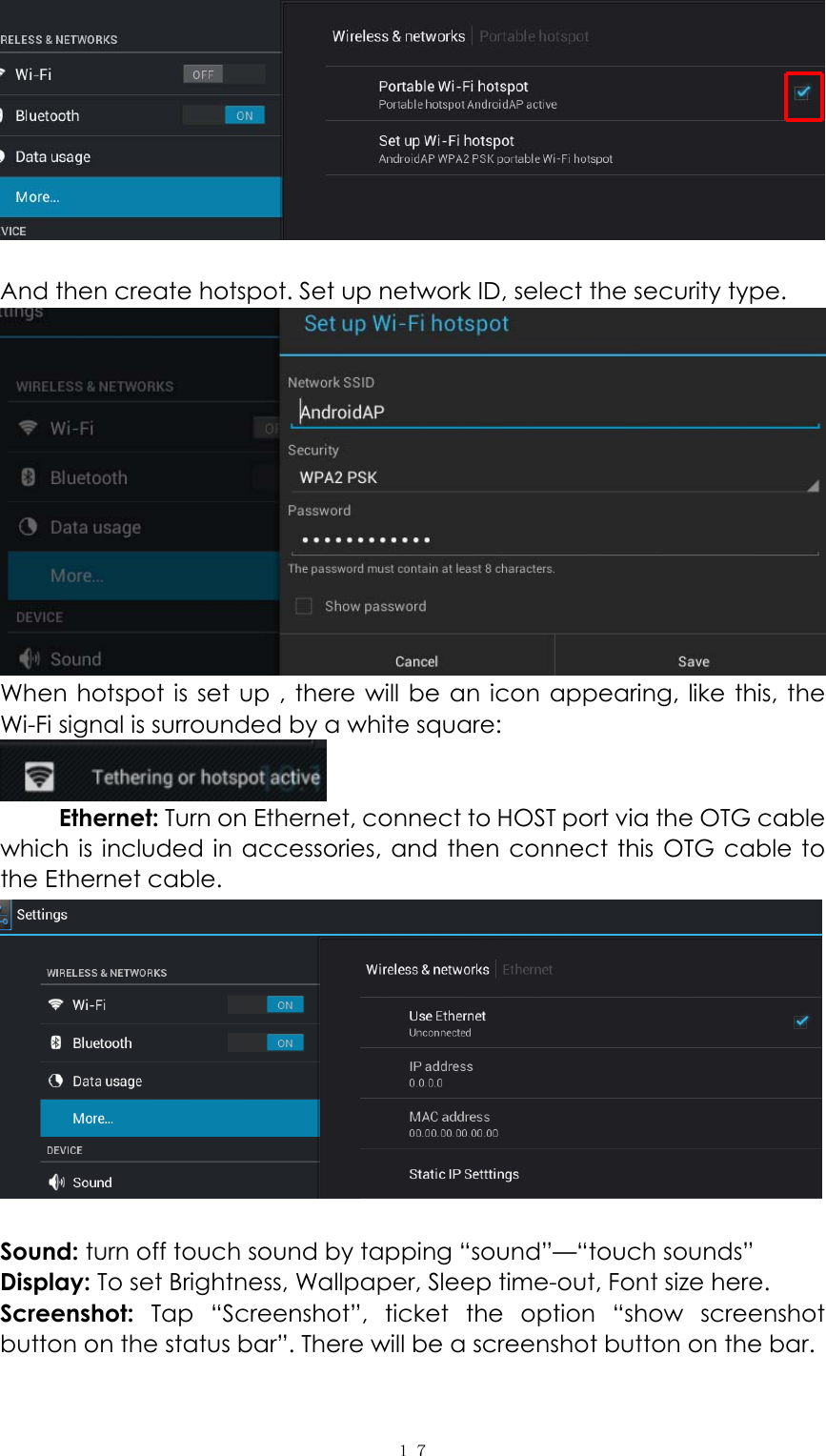  １７  And then create hotspot. Set up network ID, select the security type.  When hotspot is set up , there will be an icon appearing, like this, the Wi-Fi signal is surrounded by a white square:    Ethernet: Turn on Ethernet, connect to HOST port via the OTG cable which is included in accessories, and then connect this OTG cable to the Ethernet cable.     Sound: turn off touch sound by tapping &ldquo;sound&rdquo;&mdash;&ldquo;touch sounds&rdquo; Display: To set Brightness, Wallpaper, Sleep time-out, Font size here.   Screenshot:  Tap &ldquo;Screenshot&rdquo;, ticket the option &ldquo;show screenshot button on the status bar&rdquo;. There will be a screenshot button on the bar. 