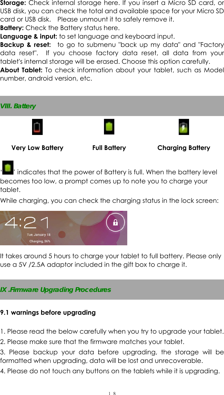  １８Storage: Check internal storage here. If you insert a Micro SD card, or USB disk, you can check the total and available space for your Micro SD card or USB disk.    Please unmount it to safely remove it.   Battery: Check the Battery status here.   Language &amp; input: to set language and keyboard input.   Backup &amp; reset:  to go to submenu "back up my data" and "Factory data reset".  If you choose factory data reset, all data from your tablet's internal storage will be erased. Choose this option carefully.   About Tablet: To check information about your tablet, such as Model number, android version, etc.  VIII. Battery    Very Low Battery  Full Battery  Charging Battery &lsquo;&rsquo; indicates that the power of Battery is full. When the battery level becomes too low, a prompt comes up to note you to charge your tablet. While charging, you can check the charging status in the lock screen:    It takes around 5 hours to charge your tablet to full battery. Please only use a 5V /2.5A adaptor included in the gift box to charge it.          IX .Firmware Upgrading Procedures  9.1 warnings before upgrading  1. Please read the below carefully when you try to upgrade your tablet. 2. Please make sure that the firmware matches your tablet.   3. Please backup your data before upgrading, the storage will be formatted when upgrading, data will be lost and unrecoverable. 4. Please do not touch any buttons on the tablets while it is upgrading.   