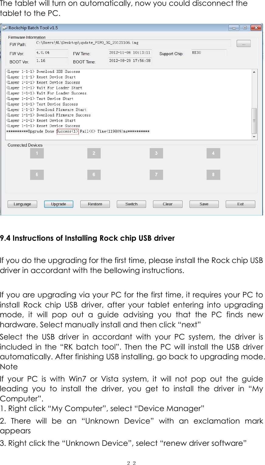  ２２The tablet will turn on automatically, now you could disconnect the tablet to the PC.   9.4 Instructions of Installing Rock chip USB driver  If you do the upgrading for the first time, please install the Rock chip USB driver in accordant with the bellowing instructions.  If you are upgrading via your PC for the first time, it requires your PC to install Rock chip USB driver, after your tablet entering into upgrading mode, it will pop out a guide advising you that the PC finds new hardware. Select manually install and then click &ldquo;next&rdquo; Select the USB driver in accordant with your PC system, the driver is included in the &ldquo;RK batch tool&rdquo;. Then the PC will install the USB driver automatically. After finishing USB installing, go back to upgrading mode. Note If your PC is with Win7 or Vista system, it will not pop out the guide leading you to install the driver, you get to install the driver in &ldquo;My Computer&rdquo;. 1. Right click &ldquo;My Computer&rdquo;, select &ldquo;Device Manager&rdquo; 2. There will be an &ldquo;Unknown Device&rdquo; with an exclamation mark appears 3. Right click the &ldquo;Unknown Device&rdquo;, select &ldquo;renew driver software&rdquo; 
