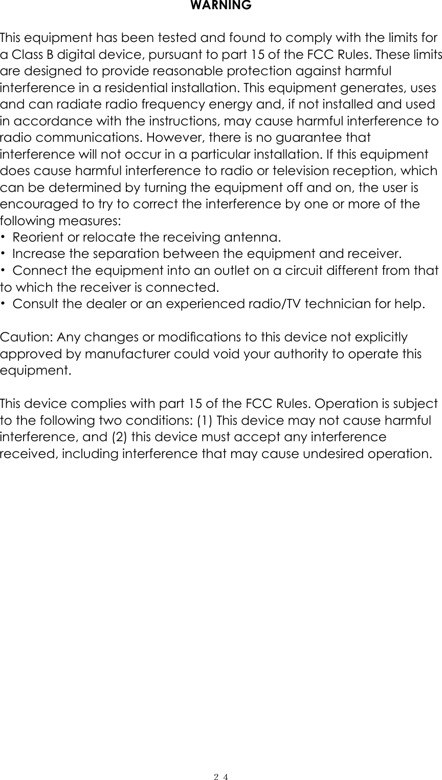  ２４WARNING  This equipment has been tested and found to comply with the limits for a Class B digital device, pursuant to part 15 of the FCC Rules. These limits are designed to provide reasonable protection against harmful interference in a residential installation. This equipment generates, uses and can radiate radio frequency energy and, if not installed and used in accordance with the instructions, may cause harmful interference to radio communications. However, there is no guarantee that interference will not occur in a particular installation. If this equipment does cause harmful interference to radio or television reception, which can be determined by turning the equipment off and on, the user is encouraged to try to correct the interference by one or more of the following measures: &bull;  Reorient or relocate the receiving antenna. &bull;  Increase the separation between the equipment and receiver. &bull;  Connect the equipment into an outlet on a circuit different from that to which the receiver is connected. &bull;  Consult the dealer or an experienced radio/TV technician for help.  Caution: Any changes or modiﬁcations to this device not explicitly approved by manufacturer could void your authority to operate this equipment.  This device complies with part 15 of the FCC Rules. Operation is subject to the following two conditions: (1) This device may not cause harmful interference, and (2) this device must accept any interference received, including interference that may cause undesired operation.      