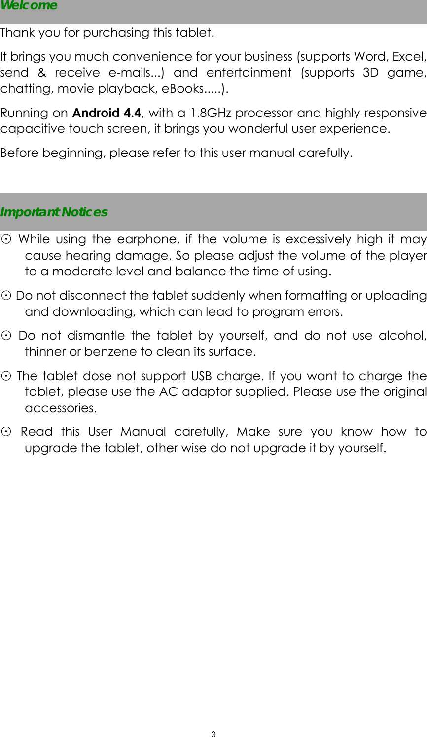  ３Welcome Thank you for purchasing this tablet. It brings you much convenience for your business (supports Word, Excel, send &amp; receive e-mails...) and entertainment (supports 3D game, chatting, movie playback, eBooks.....). Running on Android 4.4, with a 1.8GHz processor and highly responsive capacitive touch screen, it brings you wonderful user experience.   Before beginning, please refer to this user manual carefully.  Important Notices ⊙ While using the earphone, if the volume is excessively high it may cause hearing damage. So please adjust the volume of the player to a moderate level and balance the time of using. ⊙ Do not disconnect the tablet suddenly when formatting or uploading and downloading, which can lead to program errors. ⊙ Do not dismantle the tablet by yourself, and do not use alcohol, thinner or benzene to clean its surface. ⊙ The tablet dose not support USB charge. If you want to charge the tablet, please use the AC adaptor supplied. Please use the original accessories.  ⊙ Read this User Manual carefully, Make sure you know how to upgrade the tablet, other wise do not upgrade it by yourself.       