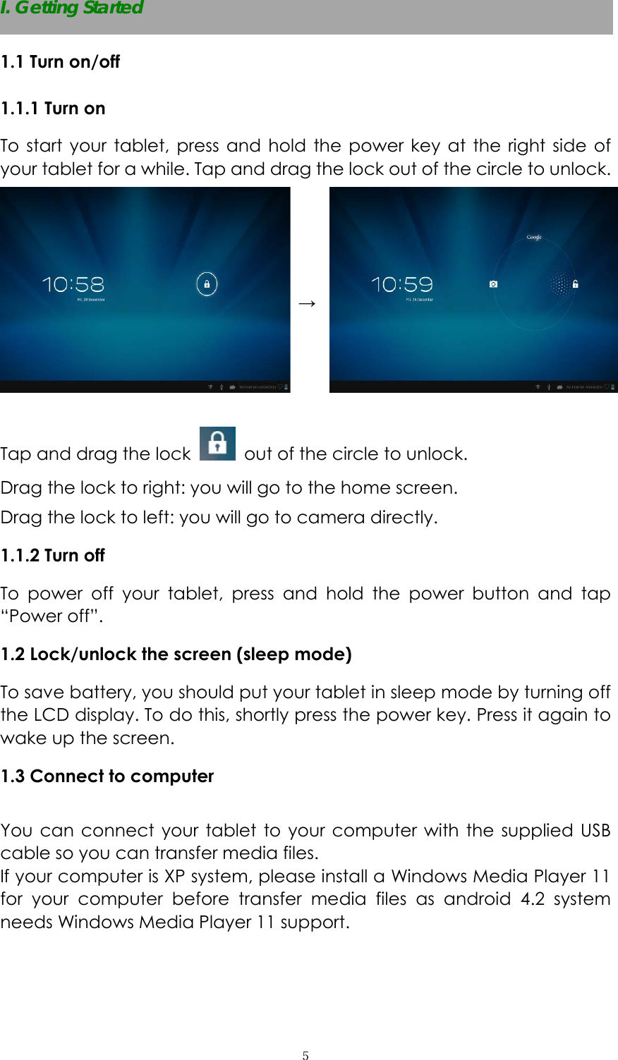  ５I. Getting Started 1.1 Turn on/off 1.1.1 Turn on   To start your tablet, press and hold the power key at the right side of your tablet for a while. Tap and drag the lock out of the circle to unlock.   &rarr;  Tap and drag the lock    out of the circle to unlock.   Drag the lock to right: you will go to the home screen. Drag the lock to left: you will go to camera directly.       1.1.2 Turn off To power off your tablet, press and hold the power button and tap &ldquo;Power off&rdquo;.   1.2 Lock/unlock the screen (sleep mode)   To save battery, you should put your tablet in sleep mode by turning off the LCD display. To do this, shortly press the power key. Press it again to wake up the screen.   1.3 Connect to computer  You can connect your tablet to your computer with the supplied USB cable so you can transfer media files.   If your computer is XP system, please install a Windows Media Player 11 for your computer before transfer media files as android 4.2 system needs Windows Media Player 11 support.  