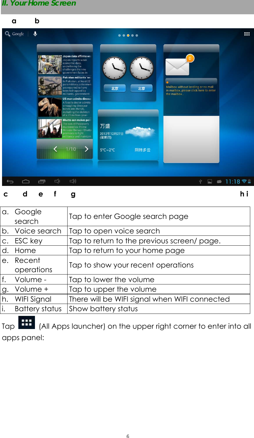  ６II. Your Home Screen     a. Google search  Tap to enter Google search page b. Voice search  Tap to open voice search c. ESC key  Tap to return to the previous screen/ page.   d. Home  Tap to return to your home page e. Recent operations  Tap to show your recent operations f. Volume -    Tap to lower the volume g. Volume +  Tap to upper the volume h. WIFI Signal  There will be WIFI signal when WIFI connected i. Battery status  Show battery status Tap   (All Apps launcher) on the upper right corner to enter into all apps panel: a     b  c    d   e   f    g                                             h i
