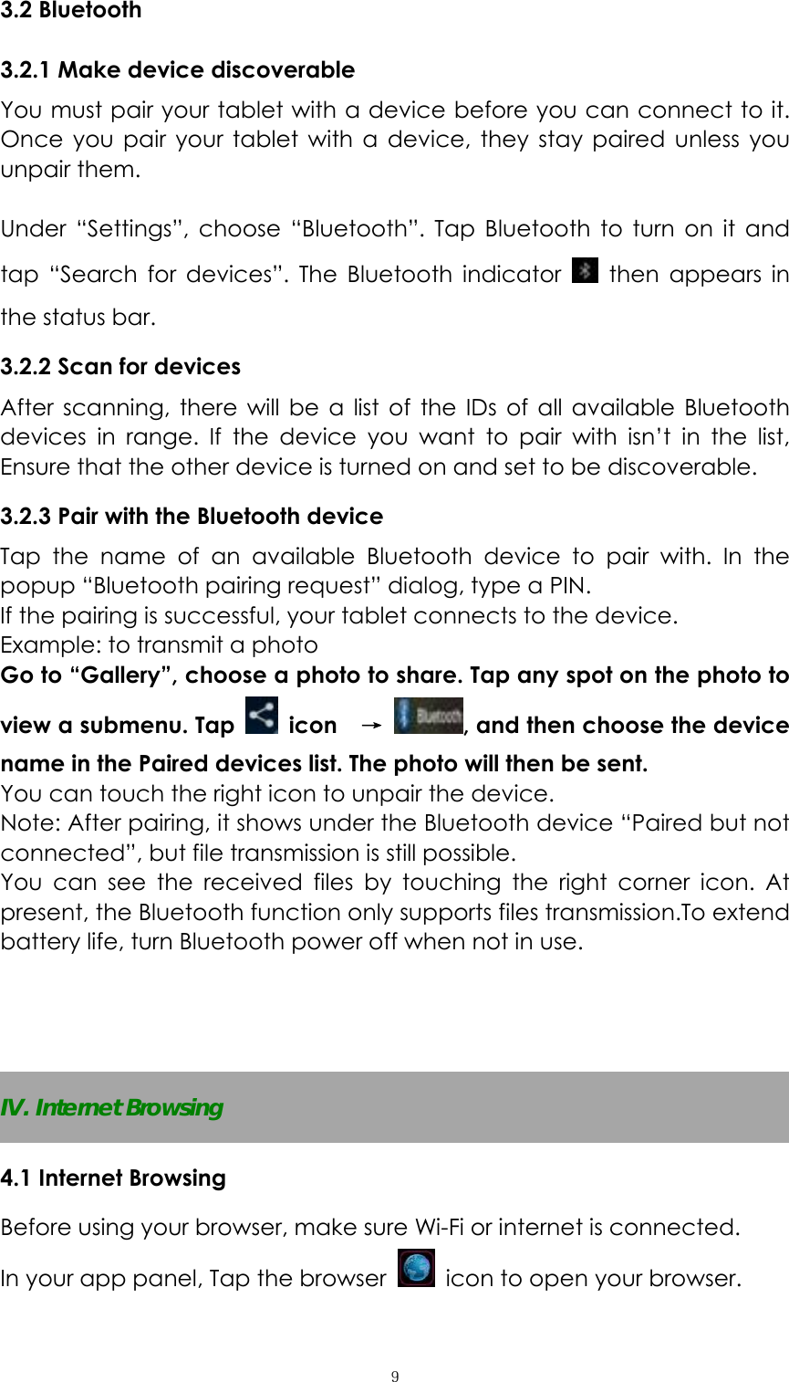  ９3.2 Bluetooth 3.2.1 Make device discoverable   You must pair your tablet with a device before you can connect to it. Once you pair your tablet with a device, they stay paired unless you unpair them.    Under &ldquo;Settings&rdquo;, choose &ldquo;Bluetooth&rdquo;. Tap Bluetooth to turn on it and tap &ldquo;Search for devices&rdquo;. The Bluetooth indicator   then appears in the status bar. 3.2.2 Scan for devices   After scanning, there will be a list of the IDs of all available Bluetooth devices in range. If the device you want to pair with isn&rsquo;t in the list, Ensure that the other device is turned on and set to be discoverable. 3.2.3 Pair with the Bluetooth device   Tap the name of an available Bluetooth device to pair with. In the popup &ldquo;Bluetooth pairing request&rdquo; dialog, type a PIN.   If the pairing is successful, your tablet connects to the device. Example: to transmit a photo Go to &ldquo;Gallery&rdquo;, choose a photo to share. Tap any spot on the photo to view a submenu. Tap   icon  &rarr; , and then choose the device name in the Paired devices list. The photo will then be sent. You can touch the right icon to unpair the device. Note: After pairing, it shows under the Bluetooth device &ldquo;Paired but not connected&rdquo;, but file transmission is still possible. You can see the received files by touching the right corner icon. At present, the Bluetooth function only supports files transmission.To extend battery life, turn Bluetooth power off when not in use.    IV. Internet Browsing 4.1 Internet Browsing Before using your browser, make sure Wi-Fi or internet is connected. In your app panel, Tap the browser    icon to open your browser. 